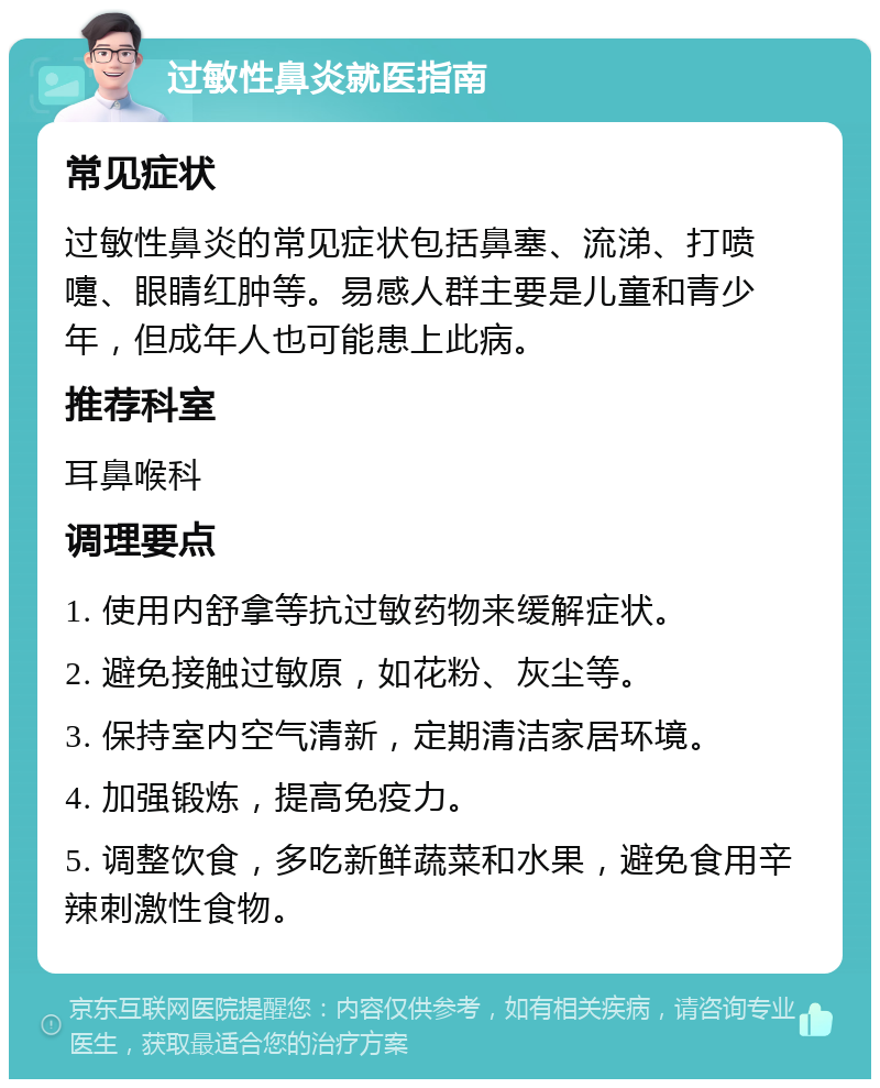 过敏性鼻炎就医指南 常见症状 过敏性鼻炎的常见症状包括鼻塞、流涕、打喷嚏、眼睛红肿等。易感人群主要是儿童和青少年，但成年人也可能患上此病。 推荐科室 耳鼻喉科 调理要点 1. 使用内舒拿等抗过敏药物来缓解症状。 2. 避免接触过敏原，如花粉、灰尘等。 3. 保持室内空气清新，定期清洁家居环境。 4. 加强锻炼，提高免疫力。 5. 调整饮食，多吃新鲜蔬菜和水果，避免食用辛辣刺激性食物。