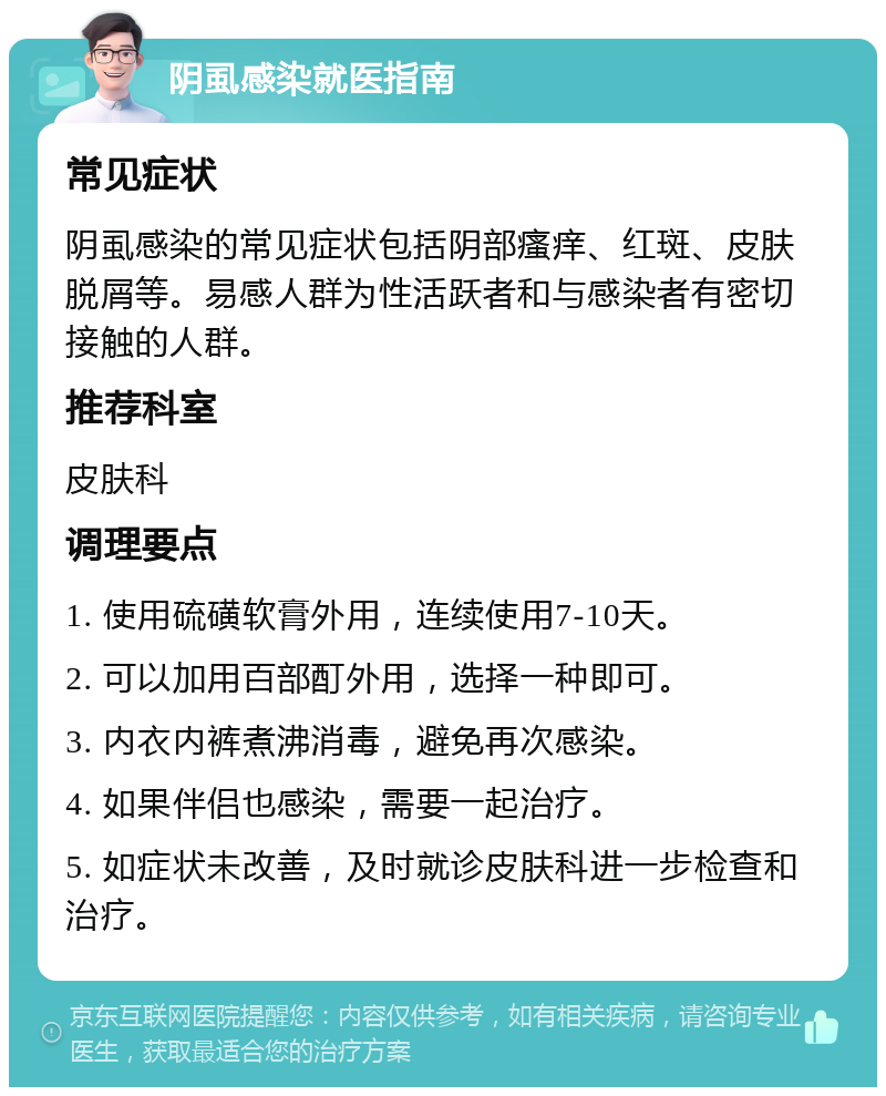 阴虱感染就医指南 常见症状 阴虱感染的常见症状包括阴部瘙痒、红斑、皮肤脱屑等。易感人群为性活跃者和与感染者有密切接触的人群。 推荐科室 皮肤科 调理要点 1. 使用硫磺软膏外用，连续使用7-10天。 2. 可以加用百部酊外用，选择一种即可。 3. 内衣内裤煮沸消毒，避免再次感染。 4. 如果伴侣也感染，需要一起治疗。 5. 如症状未改善，及时就诊皮肤科进一步检查和治疗。