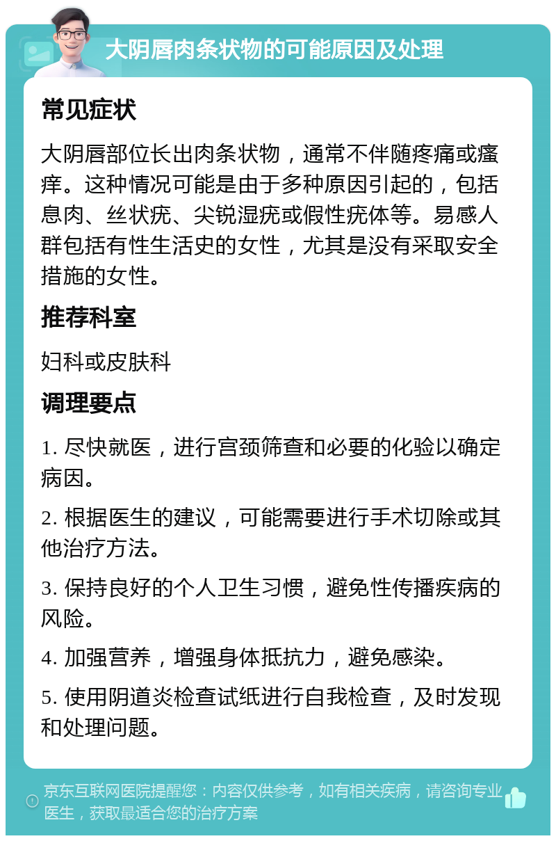 大阴唇肉条状物的可能原因及处理 常见症状 大阴唇部位长出肉条状物，通常不伴随疼痛或瘙痒。这种情况可能是由于多种原因引起的，包括息肉、丝状疣、尖锐湿疣或假性疣体等。易感人群包括有性生活史的女性，尤其是没有采取安全措施的女性。 推荐科室 妇科或皮肤科 调理要点 1. 尽快就医，进行宫颈筛查和必要的化验以确定病因。 2. 根据医生的建议，可能需要进行手术切除或其他治疗方法。 3. 保持良好的个人卫生习惯，避免性传播疾病的风险。 4. 加强营养，增强身体抵抗力，避免感染。 5. 使用阴道炎检查试纸进行自我检查，及时发现和处理问题。