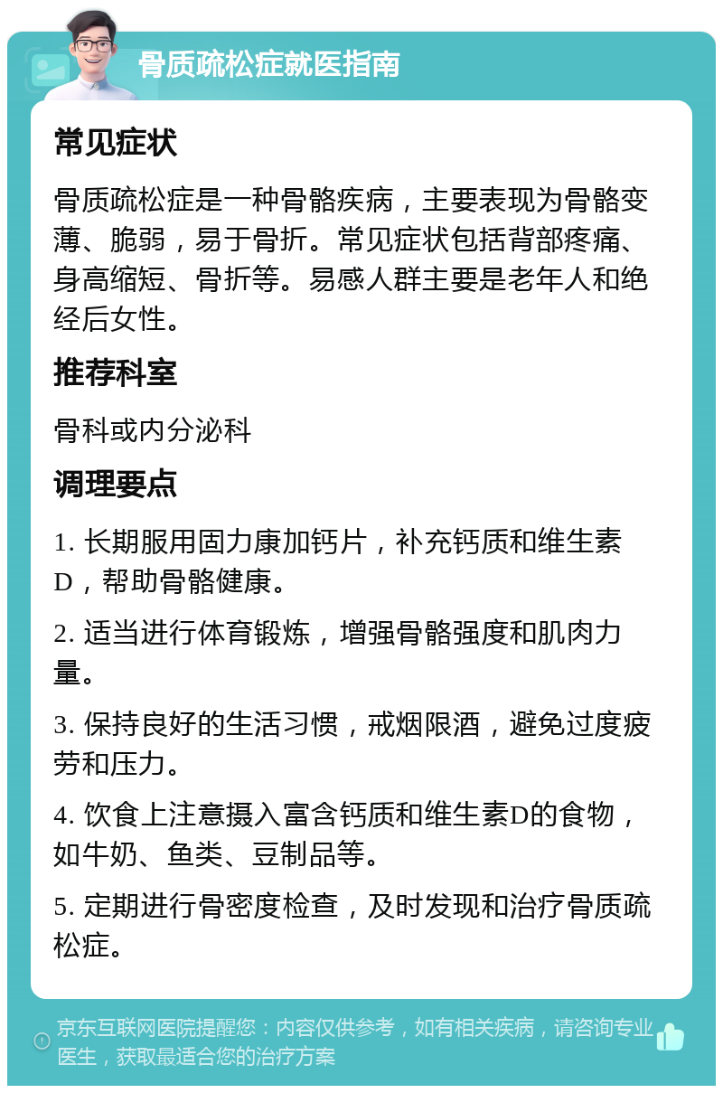 骨质疏松症就医指南 常见症状 骨质疏松症是一种骨骼疾病，主要表现为骨骼变薄、脆弱，易于骨折。常见症状包括背部疼痛、身高缩短、骨折等。易感人群主要是老年人和绝经后女性。 推荐科室 骨科或内分泌科 调理要点 1. 长期服用固力康加钙片，补充钙质和维生素D，帮助骨骼健康。 2. 适当进行体育锻炼，增强骨骼强度和肌肉力量。 3. 保持良好的生活习惯，戒烟限酒，避免过度疲劳和压力。 4. 饮食上注意摄入富含钙质和维生素D的食物，如牛奶、鱼类、豆制品等。 5. 定期进行骨密度检查，及时发现和治疗骨质疏松症。