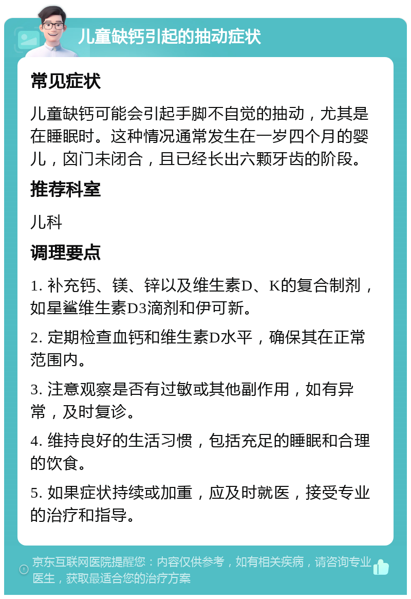 儿童缺钙引起的抽动症状 常见症状 儿童缺钙可能会引起手脚不自觉的抽动，尤其是在睡眠时。这种情况通常发生在一岁四个月的婴儿，囟门未闭合，且已经长出六颗牙齿的阶段。 推荐科室 儿科 调理要点 1. 补充钙、镁、锌以及维生素D、K的复合制剂，如星鲨维生素D3滴剂和伊可新。 2. 定期检查血钙和维生素D水平，确保其在正常范围内。 3. 注意观察是否有过敏或其他副作用，如有异常，及时复诊。 4. 维持良好的生活习惯，包括充足的睡眠和合理的饮食。 5. 如果症状持续或加重，应及时就医，接受专业的治疗和指导。