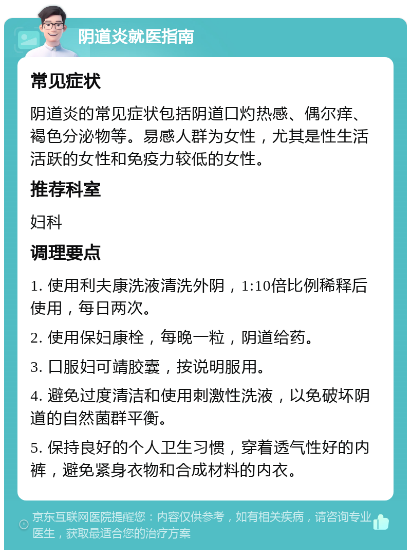 阴道炎就医指南 常见症状 阴道炎的常见症状包括阴道口灼热感、偶尔痒、褐色分泌物等。易感人群为女性，尤其是性生活活跃的女性和免疫力较低的女性。 推荐科室 妇科 调理要点 1. 使用利夫康洗液清洗外阴，1:10倍比例稀释后使用，每日两次。 2. 使用保妇康栓，每晚一粒，阴道给药。 3. 口服妇可靖胶囊，按说明服用。 4. 避免过度清洁和使用刺激性洗液，以免破坏阴道的自然菌群平衡。 5. 保持良好的个人卫生习惯，穿着透气性好的内裤，避免紧身衣物和合成材料的内衣。