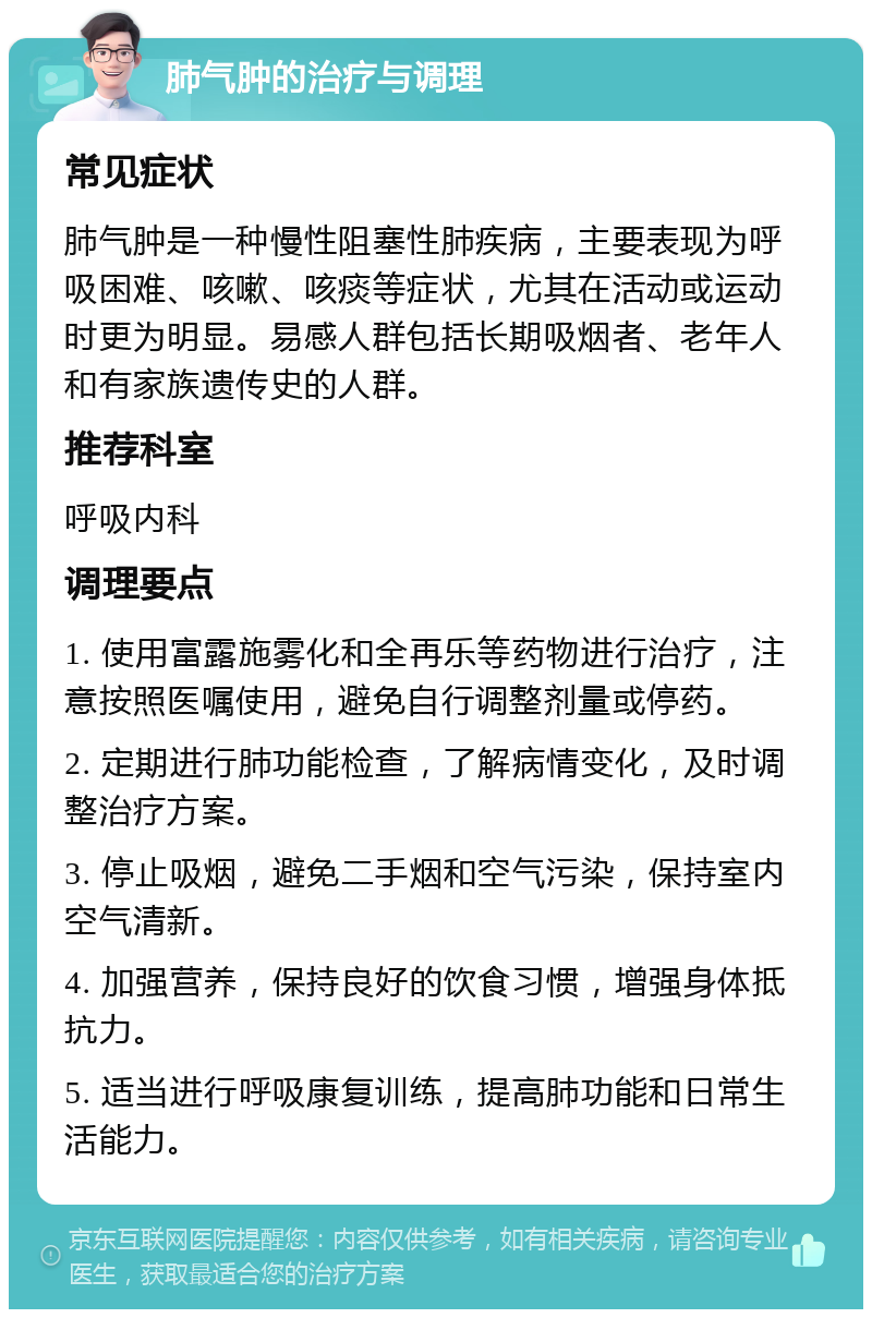 肺气肿的治疗与调理 常见症状 肺气肿是一种慢性阻塞性肺疾病，主要表现为呼吸困难、咳嗽、咳痰等症状，尤其在活动或运动时更为明显。易感人群包括长期吸烟者、老年人和有家族遗传史的人群。 推荐科室 呼吸内科 调理要点 1. 使用富露施雾化和全再乐等药物进行治疗，注意按照医嘱使用，避免自行调整剂量或停药。 2. 定期进行肺功能检查，了解病情变化，及时调整治疗方案。 3. 停止吸烟，避免二手烟和空气污染，保持室内空气清新。 4. 加强营养，保持良好的饮食习惯，增强身体抵抗力。 5. 适当进行呼吸康复训练，提高肺功能和日常生活能力。