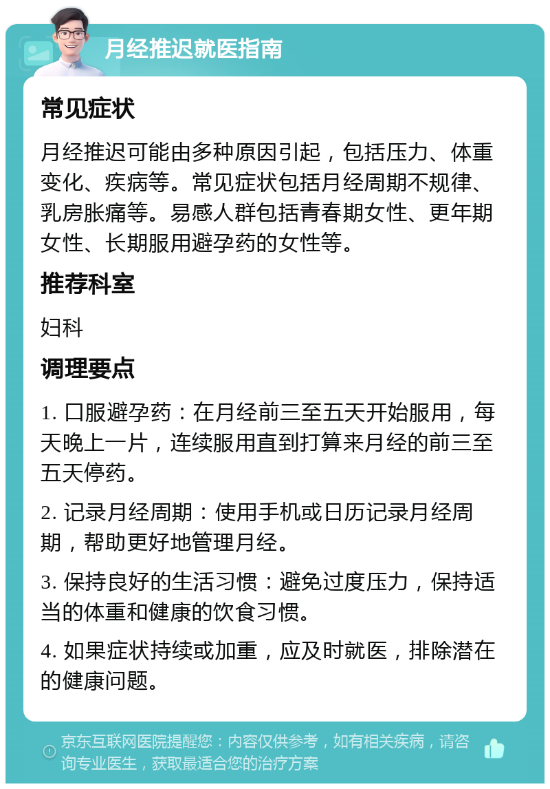 月经推迟就医指南 常见症状 月经推迟可能由多种原因引起，包括压力、体重变化、疾病等。常见症状包括月经周期不规律、乳房胀痛等。易感人群包括青春期女性、更年期女性、长期服用避孕药的女性等。 推荐科室 妇科 调理要点 1. 口服避孕药：在月经前三至五天开始服用，每天晚上一片，连续服用直到打算来月经的前三至五天停药。 2. 记录月经周期：使用手机或日历记录月经周期，帮助更好地管理月经。 3. 保持良好的生活习惯：避免过度压力，保持适当的体重和健康的饮食习惯。 4. 如果症状持续或加重，应及时就医，排除潜在的健康问题。