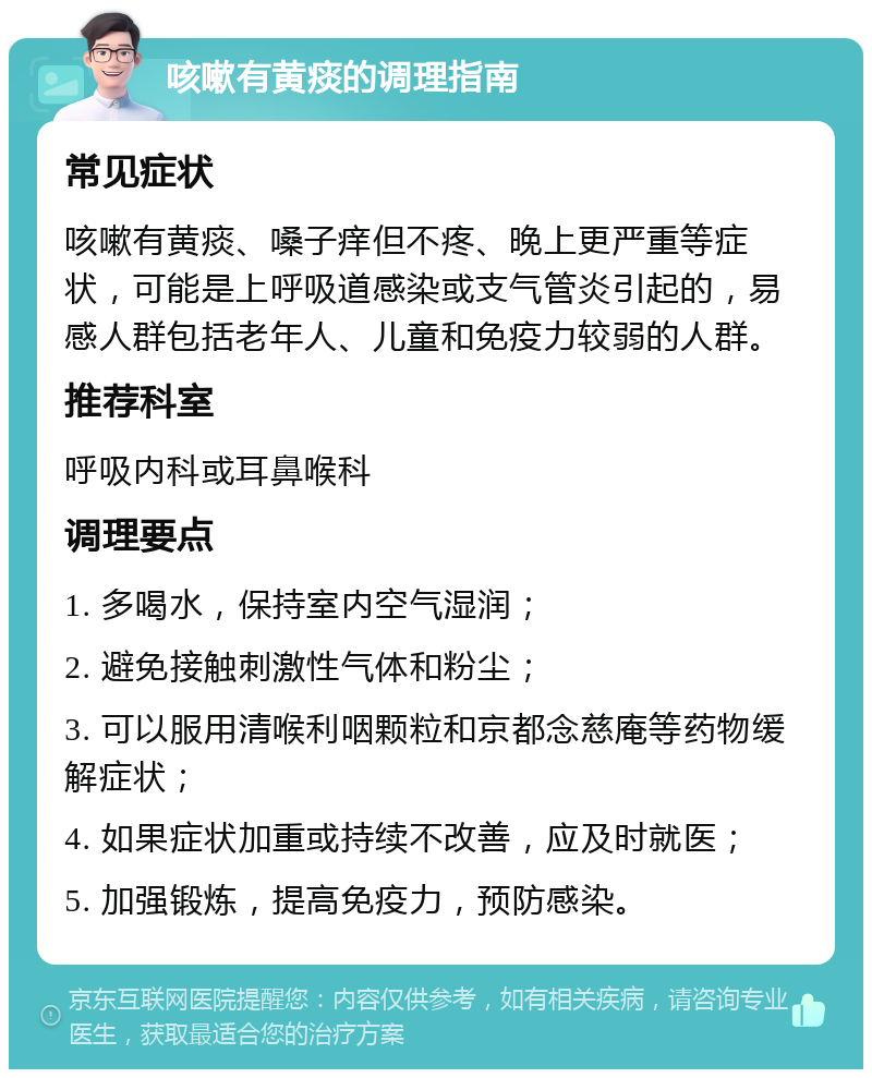 咳嗽有黄痰的调理指南 常见症状 咳嗽有黄痰、嗓子痒但不疼、晚上更严重等症状，可能是上呼吸道感染或支气管炎引起的，易感人群包括老年人、儿童和免疫力较弱的人群。 推荐科室 呼吸内科或耳鼻喉科 调理要点 1. 多喝水，保持室内空气湿润； 2. 避免接触刺激性气体和粉尘； 3. 可以服用清喉利咽颗粒和京都念慈庵等药物缓解症状； 4. 如果症状加重或持续不改善，应及时就医； 5. 加强锻炼，提高免疫力，预防感染。