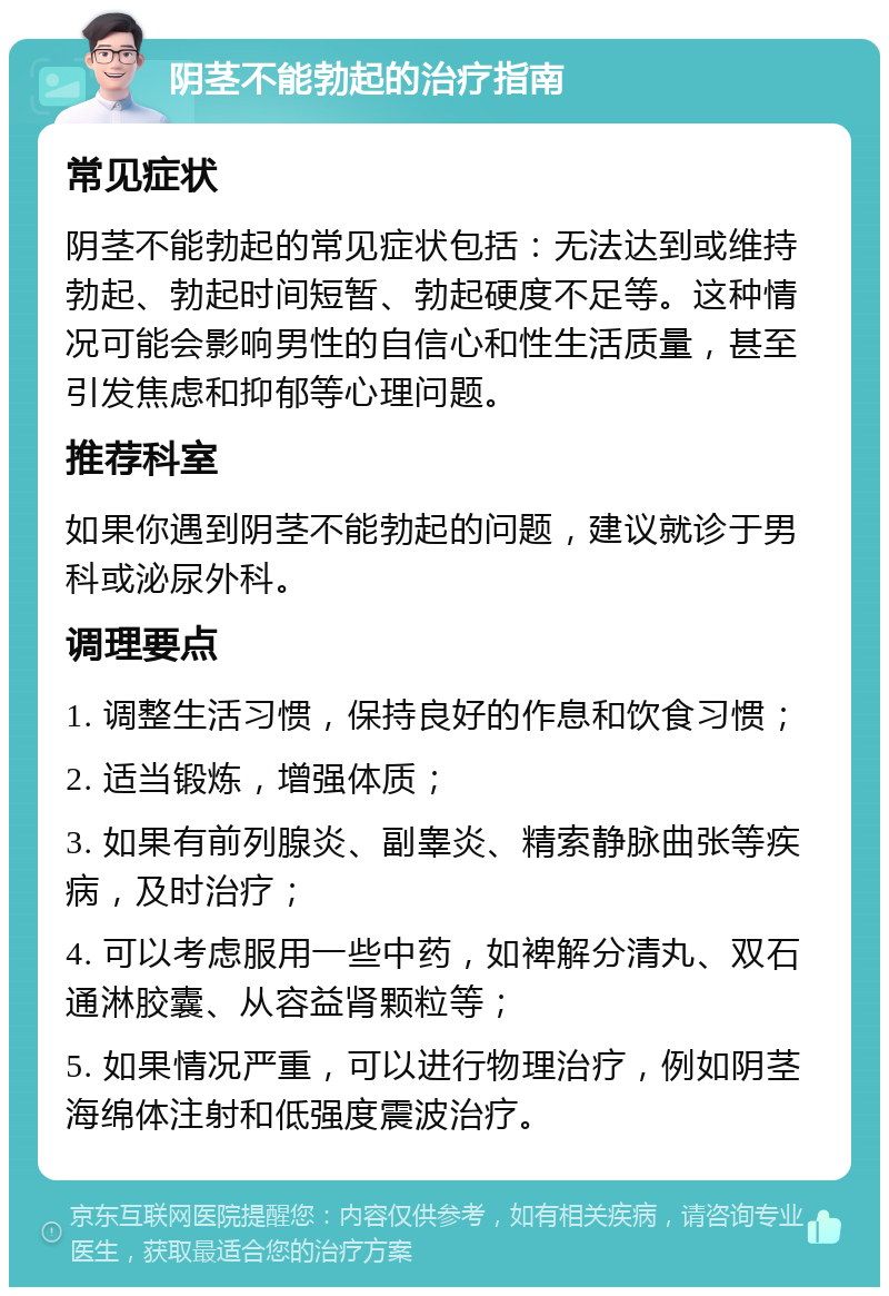 阴茎不能勃起的治疗指南 常见症状 阴茎不能勃起的常见症状包括：无法达到或维持勃起、勃起时间短暂、勃起硬度不足等。这种情况可能会影响男性的自信心和性生活质量，甚至引发焦虑和抑郁等心理问题。 推荐科室 如果你遇到阴茎不能勃起的问题，建议就诊于男科或泌尿外科。 调理要点 1. 调整生活习惯，保持良好的作息和饮食习惯； 2. 适当锻炼，增强体质； 3. 如果有前列腺炎、副睾炎、精索静脉曲张等疾病，及时治疗； 4. 可以考虑服用一些中药，如裨解分清丸、双石通淋胶囊、从容益肾颗粒等； 5. 如果情况严重，可以进行物理治疗，例如阴茎海绵体注射和低强度震波治疗。