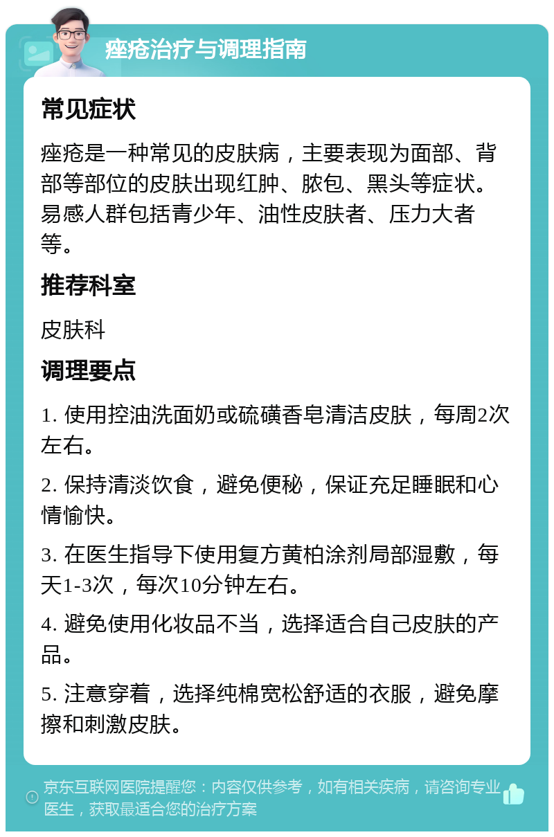 痤疮治疗与调理指南 常见症状 痤疮是一种常见的皮肤病，主要表现为面部、背部等部位的皮肤出现红肿、脓包、黑头等症状。易感人群包括青少年、油性皮肤者、压力大者等。 推荐科室 皮肤科 调理要点 1. 使用控油洗面奶或硫磺香皂清洁皮肤，每周2次左右。 2. 保持清淡饮食，避免便秘，保证充足睡眠和心情愉快。 3. 在医生指导下使用复方黄柏涂剂局部湿敷，每天1-3次，每次10分钟左右。 4. 避免使用化妆品不当，选择适合自己皮肤的产品。 5. 注意穿着，选择纯棉宽松舒适的衣服，避免摩擦和刺激皮肤。