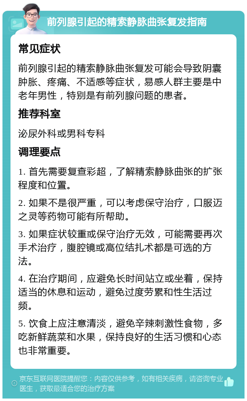 前列腺引起的精索静脉曲张复发指南 常见症状 前列腺引起的精索静脉曲张复发可能会导致阴囊肿胀、疼痛、不适感等症状，易感人群主要是中老年男性，特别是有前列腺问题的患者。 推荐科室 泌尿外科或男科专科 调理要点 1. 首先需要复查彩超，了解精索静脉曲张的扩张程度和位置。 2. 如果不是很严重，可以考虑保守治疗，口服迈之灵等药物可能有所帮助。 3. 如果症状较重或保守治疗无效，可能需要再次手术治疗，腹腔镜或高位结扎术都是可选的方法。 4. 在治疗期间，应避免长时间站立或坐着，保持适当的休息和运动，避免过度劳累和性生活过频。 5. 饮食上应注意清淡，避免辛辣刺激性食物，多吃新鲜蔬菜和水果，保持良好的生活习惯和心态也非常重要。