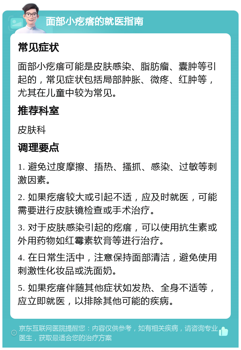 面部小疙瘩的就医指南 常见症状 面部小疙瘩可能是皮肤感染、脂肪瘤、囊肿等引起的，常见症状包括局部肿胀、微疼、红肿等，尤其在儿童中较为常见。 推荐科室 皮肤科 调理要点 1. 避免过度摩擦、捂热、搔抓、感染、过敏等刺激因素。 2. 如果疙瘩较大或引起不适，应及时就医，可能需要进行皮肤镜检查或手术治疗。 3. 对于皮肤感染引起的疙瘩，可以使用抗生素或外用药物如红霉素软膏等进行治疗。 4. 在日常生活中，注意保持面部清洁，避免使用刺激性化妆品或洗面奶。 5. 如果疙瘩伴随其他症状如发热、全身不适等，应立即就医，以排除其他可能的疾病。