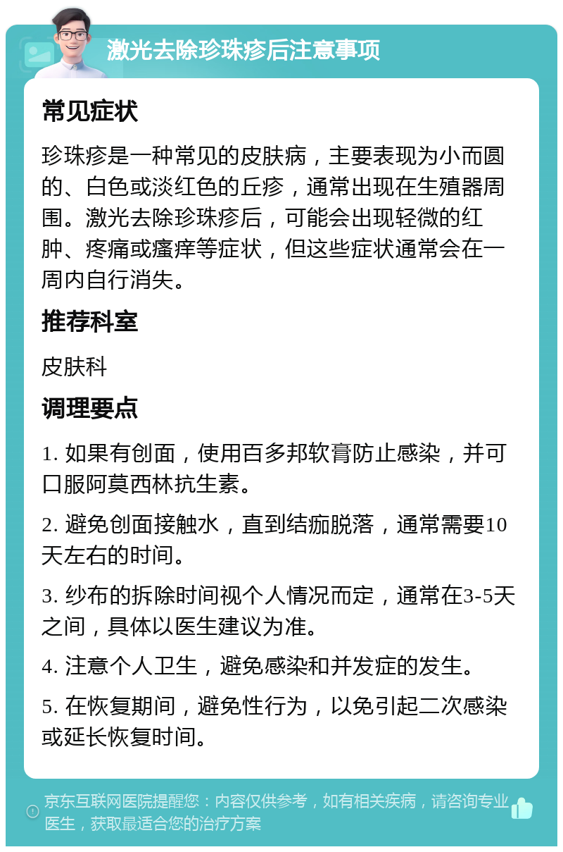 激光去除珍珠疹后注意事项 常见症状 珍珠疹是一种常见的皮肤病，主要表现为小而圆的、白色或淡红色的丘疹，通常出现在生殖器周围。激光去除珍珠疹后，可能会出现轻微的红肿、疼痛或瘙痒等症状，但这些症状通常会在一周内自行消失。 推荐科室 皮肤科 调理要点 1. 如果有创面，使用百多邦软膏防止感染，并可口服阿莫西林抗生素。 2. 避免创面接触水，直到结痂脱落，通常需要10天左右的时间。 3. 纱布的拆除时间视个人情况而定，通常在3-5天之间，具体以医生建议为准。 4. 注意个人卫生，避免感染和并发症的发生。 5. 在恢复期间，避免性行为，以免引起二次感染或延长恢复时间。