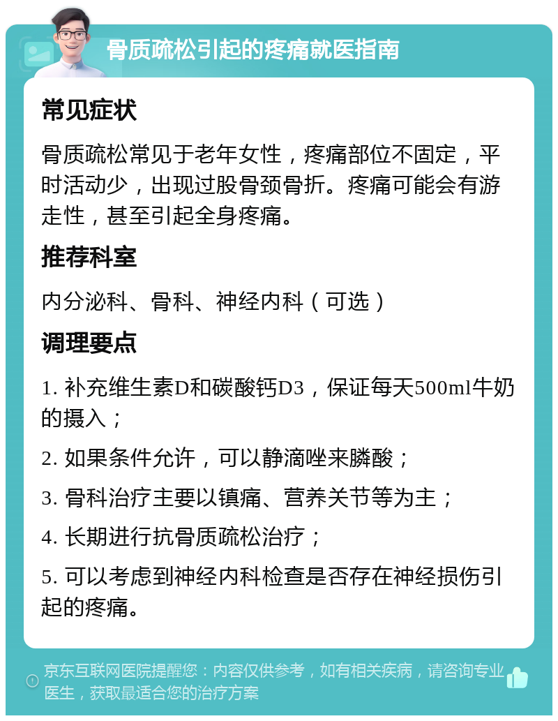 骨质疏松引起的疼痛就医指南 常见症状 骨质疏松常见于老年女性，疼痛部位不固定，平时活动少，出现过股骨颈骨折。疼痛可能会有游走性，甚至引起全身疼痛。 推荐科室 内分泌科、骨科、神经内科（可选） 调理要点 1. 补充维生素D和碳酸钙D3，保证每天500ml牛奶的摄入； 2. 如果条件允许，可以静滴唑来膦酸； 3. 骨科治疗主要以镇痛、营养关节等为主； 4. 长期进行抗骨质疏松治疗； 5. 可以考虑到神经内科检查是否存在神经损伤引起的疼痛。