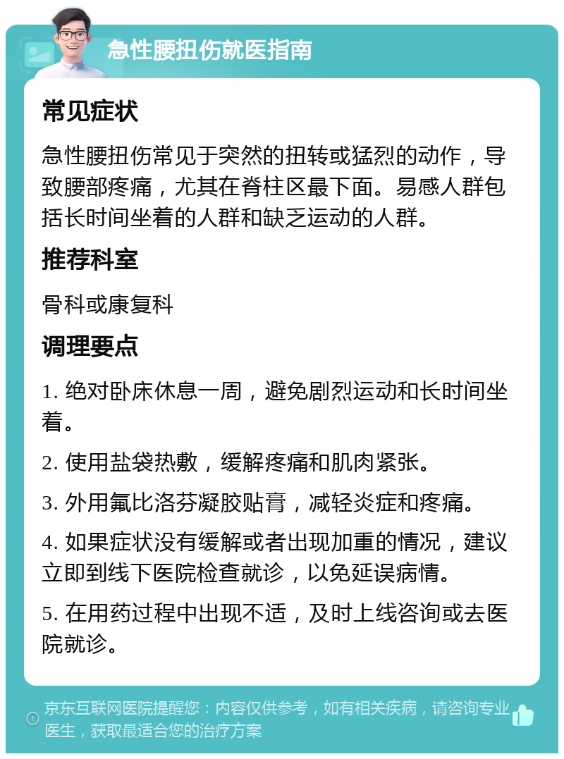 急性腰扭伤就医指南 常见症状 急性腰扭伤常见于突然的扭转或猛烈的动作，导致腰部疼痛，尤其在脊柱区最下面。易感人群包括长时间坐着的人群和缺乏运动的人群。 推荐科室 骨科或康复科 调理要点 1. 绝对卧床休息一周，避免剧烈运动和长时间坐着。 2. 使用盐袋热敷，缓解疼痛和肌肉紧张。 3. 外用氟比洛芬凝胶贴膏，减轻炎症和疼痛。 4. 如果症状没有缓解或者出现加重的情况，建议立即到线下医院检查就诊，以免延误病情。 5. 在用药过程中出现不适，及时上线咨询或去医院就诊。