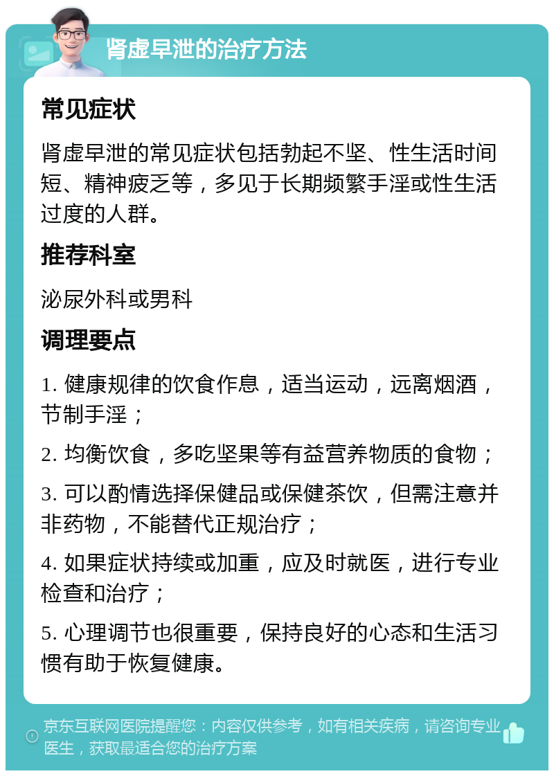 肾虚早泄的治疗方法 常见症状 肾虚早泄的常见症状包括勃起不坚、性生活时间短、精神疲乏等，多见于长期频繁手淫或性生活过度的人群。 推荐科室 泌尿外科或男科 调理要点 1. 健康规律的饮食作息，适当运动，远离烟酒，节制手淫； 2. 均衡饮食，多吃坚果等有益营养物质的食物； 3. 可以酌情选择保健品或保健茶饮，但需注意并非药物，不能替代正规治疗； 4. 如果症状持续或加重，应及时就医，进行专业检查和治疗； 5. 心理调节也很重要，保持良好的心态和生活习惯有助于恢复健康。