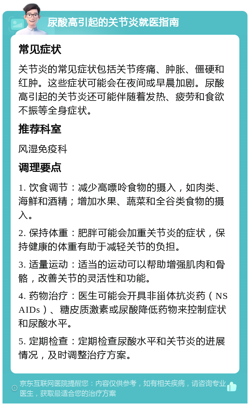 尿酸高引起的关节炎就医指南 常见症状 关节炎的常见症状包括关节疼痛、肿胀、僵硬和红肿。这些症状可能会在夜间或早晨加剧。尿酸高引起的关节炎还可能伴随着发热、疲劳和食欲不振等全身症状。 推荐科室 风湿免疫科 调理要点 1. 饮食调节：减少高嘌呤食物的摄入，如肉类、海鲜和酒精；增加水果、蔬菜和全谷类食物的摄入。 2. 保持体重：肥胖可能会加重关节炎的症状，保持健康的体重有助于减轻关节的负担。 3. 适量运动：适当的运动可以帮助增强肌肉和骨骼，改善关节的灵活性和功能。 4. 药物治疗：医生可能会开具非甾体抗炎药（NSAIDs）、糖皮质激素或尿酸降低药物来控制症状和尿酸水平。 5. 定期检查：定期检查尿酸水平和关节炎的进展情况，及时调整治疗方案。