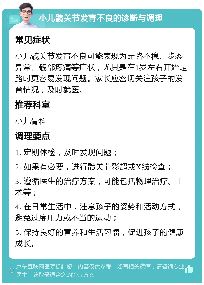 小儿髋关节发育不良的诊断与调理 常见症状 小儿髋关节发育不良可能表现为走路不稳、步态异常、髋部疼痛等症状，尤其是在1岁左右开始走路时更容易发现问题。家长应密切关注孩子的发育情况，及时就医。 推荐科室 小儿骨科 调理要点 1. 定期体检，及时发现问题； 2. 如果有必要，进行髋关节彩超或X线检查； 3. 遵循医生的治疗方案，可能包括物理治疗、手术等； 4. 在日常生活中，注意孩子的姿势和活动方式，避免过度用力或不当的运动； 5. 保持良好的营养和生活习惯，促进孩子的健康成长。