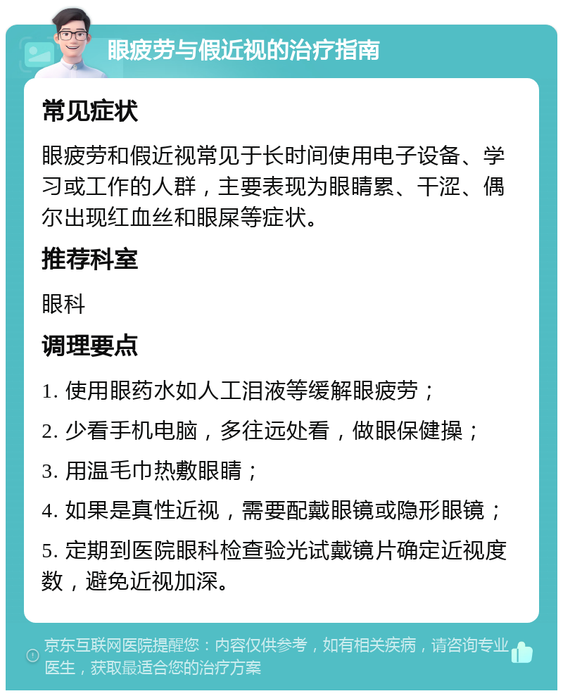 眼疲劳与假近视的治疗指南 常见症状 眼疲劳和假近视常见于长时间使用电子设备、学习或工作的人群，主要表现为眼睛累、干涩、偶尔出现红血丝和眼屎等症状。 推荐科室 眼科 调理要点 1. 使用眼药水如人工泪液等缓解眼疲劳； 2. 少看手机电脑，多往远处看，做眼保健操； 3. 用温毛巾热敷眼睛； 4. 如果是真性近视，需要配戴眼镜或隐形眼镜； 5. 定期到医院眼科检查验光试戴镜片确定近视度数，避免近视加深。