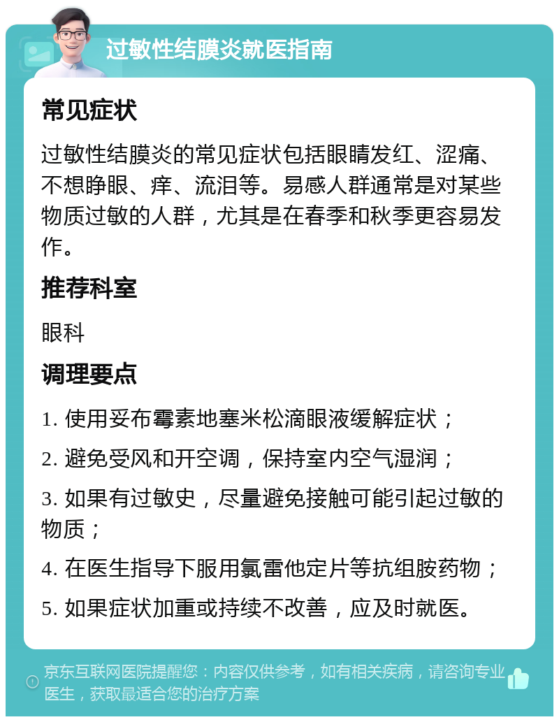 过敏性结膜炎就医指南 常见症状 过敏性结膜炎的常见症状包括眼睛发红、涩痛、不想睁眼、痒、流泪等。易感人群通常是对某些物质过敏的人群，尤其是在春季和秋季更容易发作。 推荐科室 眼科 调理要点 1. 使用妥布霉素地塞米松滴眼液缓解症状； 2. 避免受风和开空调，保持室内空气湿润； 3. 如果有过敏史，尽量避免接触可能引起过敏的物质； 4. 在医生指导下服用氯雷他定片等抗组胺药物； 5. 如果症状加重或持续不改善，应及时就医。