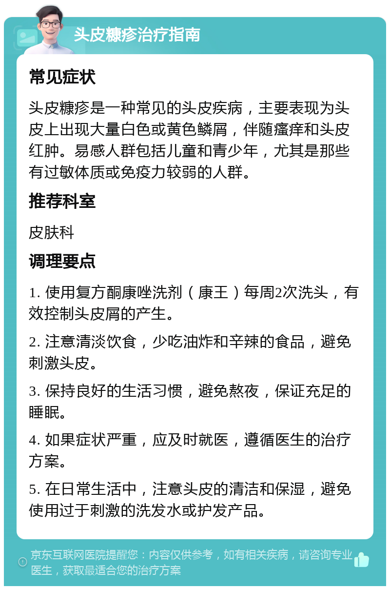 头皮糠疹治疗指南 常见症状 头皮糠疹是一种常见的头皮疾病，主要表现为头皮上出现大量白色或黄色鳞屑，伴随瘙痒和头皮红肿。易感人群包括儿童和青少年，尤其是那些有过敏体质或免疫力较弱的人群。 推荐科室 皮肤科 调理要点 1. 使用复方酮康唑洗剂（康王）每周2次洗头，有效控制头皮屑的产生。 2. 注意清淡饮食，少吃油炸和辛辣的食品，避免刺激头皮。 3. 保持良好的生活习惯，避免熬夜，保证充足的睡眠。 4. 如果症状严重，应及时就医，遵循医生的治疗方案。 5. 在日常生活中，注意头皮的清洁和保湿，避免使用过于刺激的洗发水或护发产品。