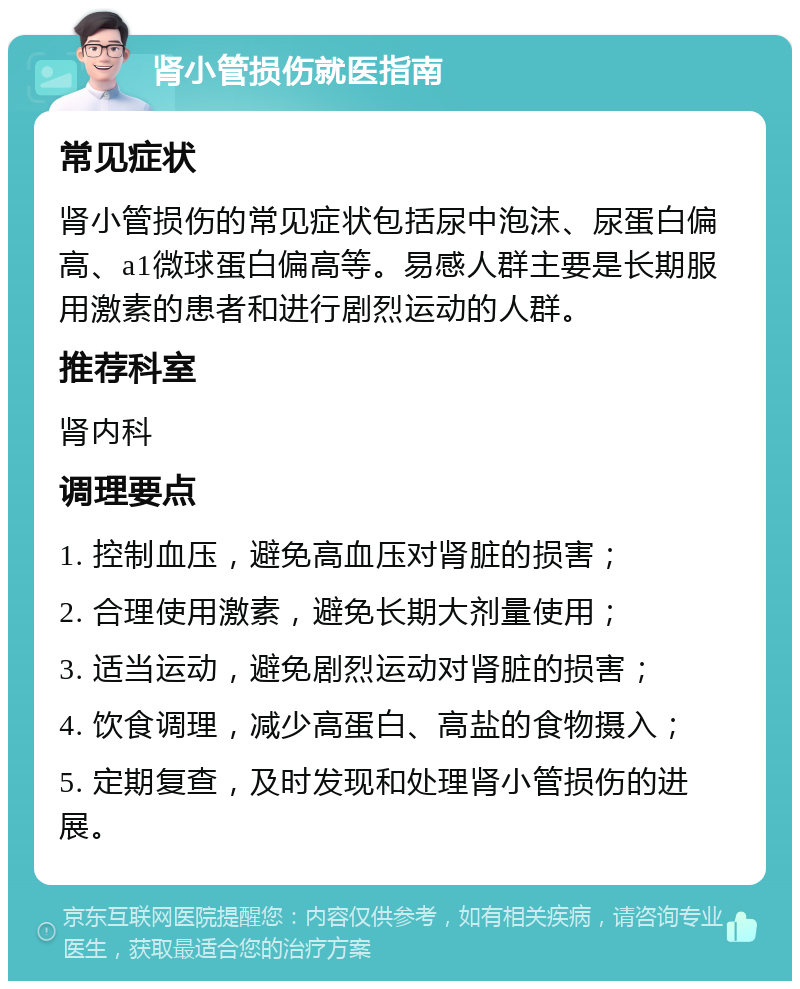 肾小管损伤就医指南 常见症状 肾小管损伤的常见症状包括尿中泡沫、尿蛋白偏高、a1微球蛋白偏高等。易感人群主要是长期服用激素的患者和进行剧烈运动的人群。 推荐科室 肾内科 调理要点 1. 控制血压，避免高血压对肾脏的损害； 2. 合理使用激素，避免长期大剂量使用； 3. 适当运动，避免剧烈运动对肾脏的损害； 4. 饮食调理，减少高蛋白、高盐的食物摄入； 5. 定期复查，及时发现和处理肾小管损伤的进展。