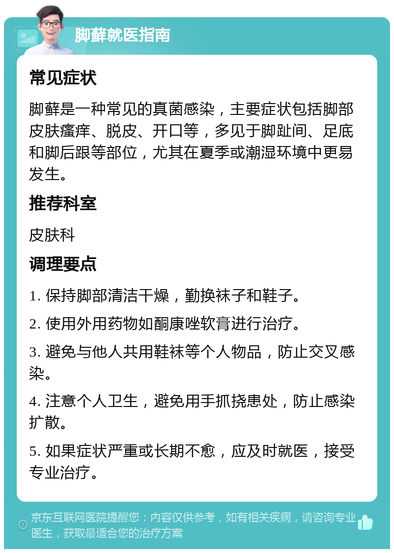 脚藓就医指南 常见症状 脚藓是一种常见的真菌感染，主要症状包括脚部皮肤瘙痒、脱皮、开口等，多见于脚趾间、足底和脚后跟等部位，尤其在夏季或潮湿环境中更易发生。 推荐科室 皮肤科 调理要点 1. 保持脚部清洁干燥，勤换袜子和鞋子。 2. 使用外用药物如酮康唑软膏进行治疗。 3. 避免与他人共用鞋袜等个人物品，防止交叉感染。 4. 注意个人卫生，避免用手抓挠患处，防止感染扩散。 5. 如果症状严重或长期不愈，应及时就医，接受专业治疗。