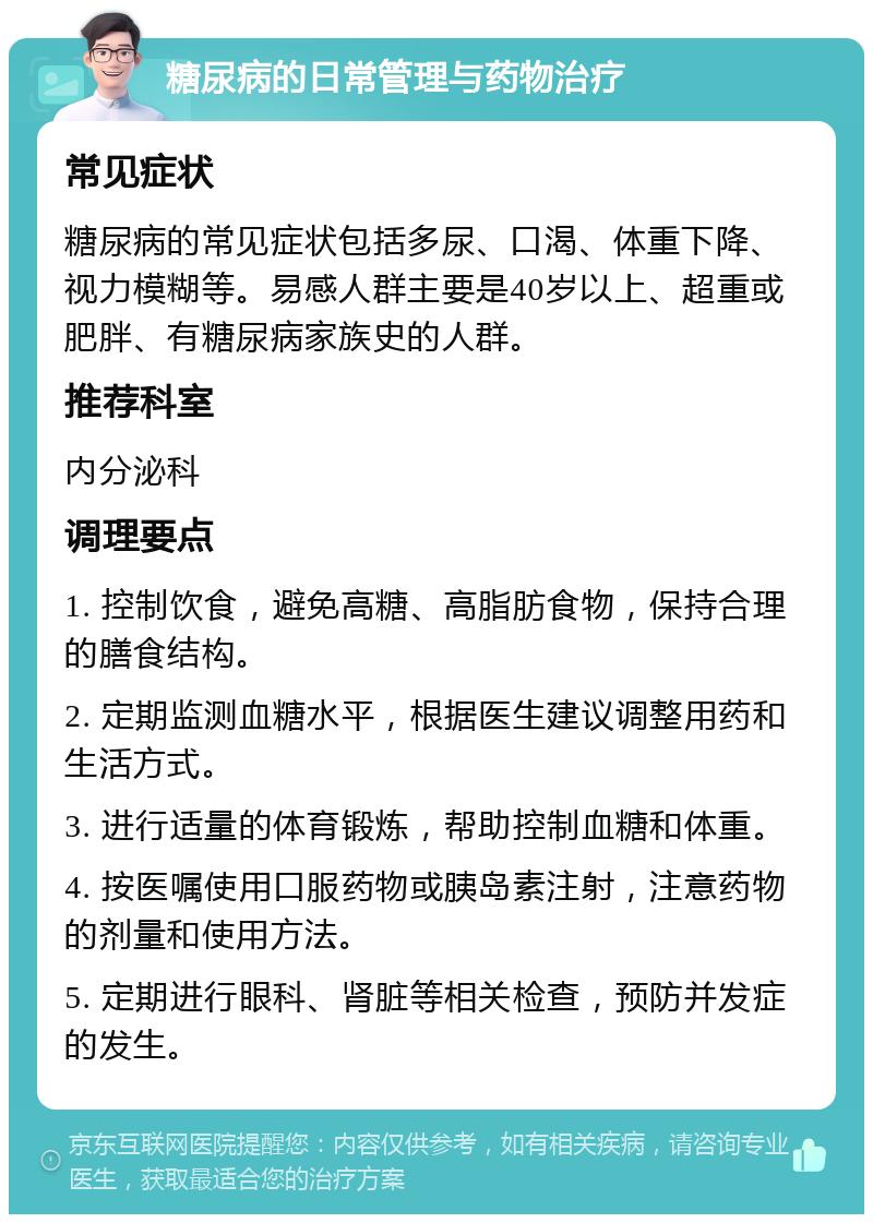 糖尿病的日常管理与药物治疗 常见症状 糖尿病的常见症状包括多尿、口渴、体重下降、视力模糊等。易感人群主要是40岁以上、超重或肥胖、有糖尿病家族史的人群。 推荐科室 内分泌科 调理要点 1. 控制饮食，避免高糖、高脂肪食物，保持合理的膳食结构。 2. 定期监测血糖水平，根据医生建议调整用药和生活方式。 3. 进行适量的体育锻炼，帮助控制血糖和体重。 4. 按医嘱使用口服药物或胰岛素注射，注意药物的剂量和使用方法。 5. 定期进行眼科、肾脏等相关检查，预防并发症的发生。