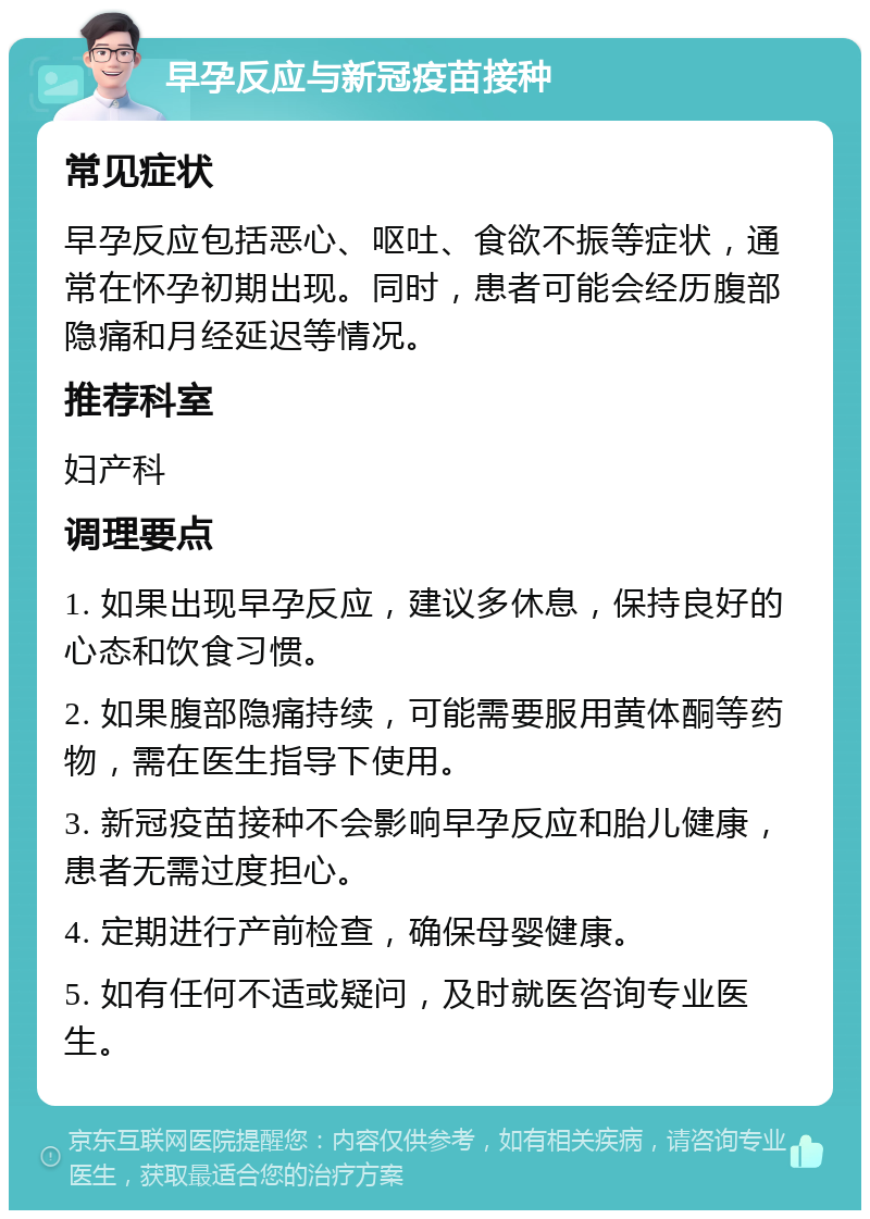 早孕反应与新冠疫苗接种 常见症状 早孕反应包括恶心、呕吐、食欲不振等症状，通常在怀孕初期出现。同时，患者可能会经历腹部隐痛和月经延迟等情况。 推荐科室 妇产科 调理要点 1. 如果出现早孕反应，建议多休息，保持良好的心态和饮食习惯。 2. 如果腹部隐痛持续，可能需要服用黄体酮等药物，需在医生指导下使用。 3. 新冠疫苗接种不会影响早孕反应和胎儿健康，患者无需过度担心。 4. 定期进行产前检查，确保母婴健康。 5. 如有任何不适或疑问，及时就医咨询专业医生。