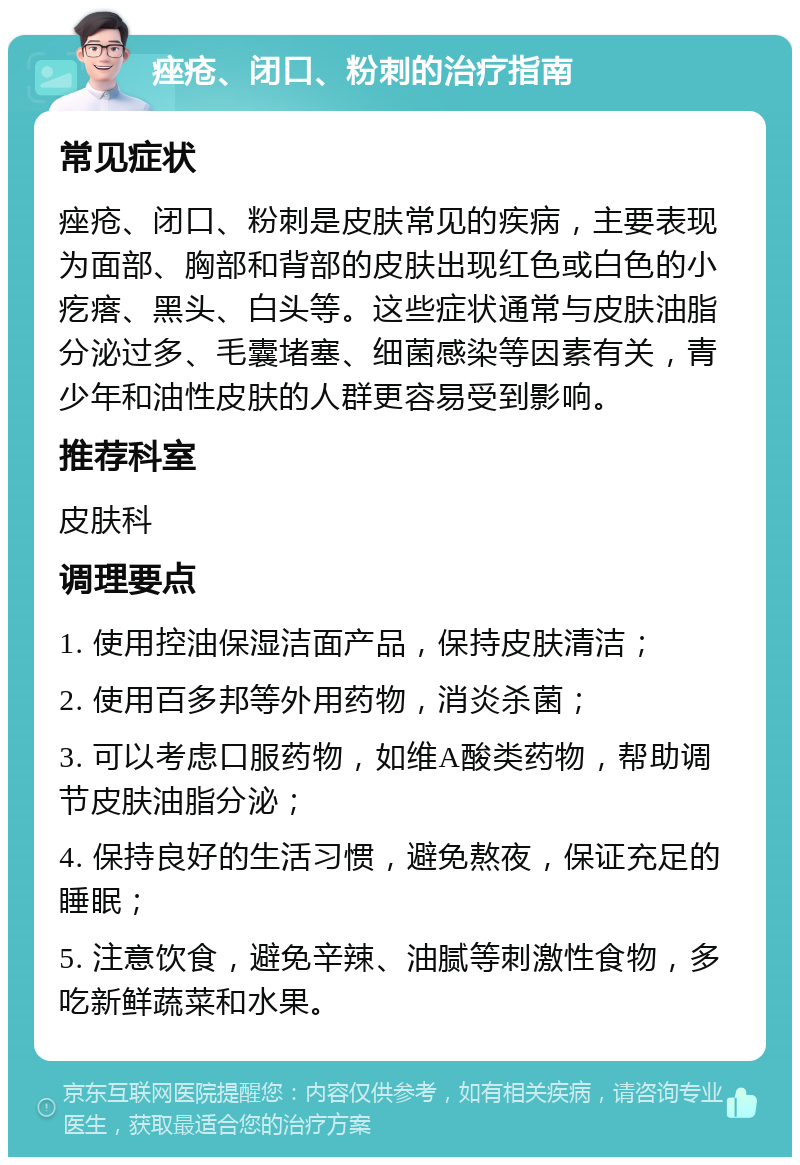 痤疮、闭口、粉刺的治疗指南 常见症状 痤疮、闭口、粉刺是皮肤常见的疾病，主要表现为面部、胸部和背部的皮肤出现红色或白色的小疙瘩、黑头、白头等。这些症状通常与皮肤油脂分泌过多、毛囊堵塞、细菌感染等因素有关，青少年和油性皮肤的人群更容易受到影响。 推荐科室 皮肤科 调理要点 1. 使用控油保湿洁面产品，保持皮肤清洁； 2. 使用百多邦等外用药物，消炎杀菌； 3. 可以考虑口服药物，如维A酸类药物，帮助调节皮肤油脂分泌； 4. 保持良好的生活习惯，避免熬夜，保证充足的睡眠； 5. 注意饮食，避免辛辣、油腻等刺激性食物，多吃新鲜蔬菜和水果。