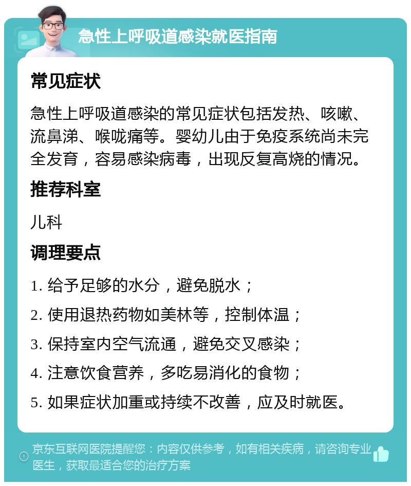 急性上呼吸道感染就医指南 常见症状 急性上呼吸道感染的常见症状包括发热、咳嗽、流鼻涕、喉咙痛等。婴幼儿由于免疫系统尚未完全发育，容易感染病毒，出现反复高烧的情况。 推荐科室 儿科 调理要点 1. 给予足够的水分，避免脱水； 2. 使用退热药物如美林等，控制体温； 3. 保持室内空气流通，避免交叉感染； 4. 注意饮食营养，多吃易消化的食物； 5. 如果症状加重或持续不改善，应及时就医。