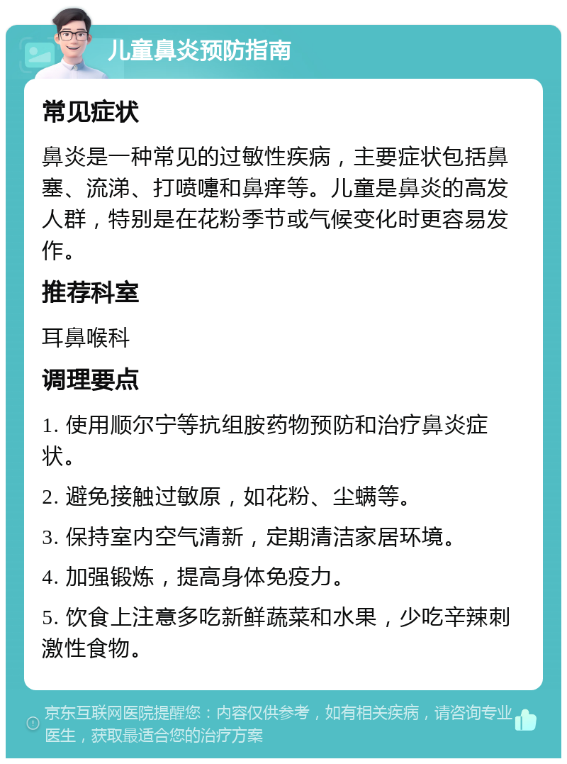 儿童鼻炎预防指南 常见症状 鼻炎是一种常见的过敏性疾病，主要症状包括鼻塞、流涕、打喷嚏和鼻痒等。儿童是鼻炎的高发人群，特别是在花粉季节或气候变化时更容易发作。 推荐科室 耳鼻喉科 调理要点 1. 使用顺尔宁等抗组胺药物预防和治疗鼻炎症状。 2. 避免接触过敏原，如花粉、尘螨等。 3. 保持室内空气清新，定期清洁家居环境。 4. 加强锻炼，提高身体免疫力。 5. 饮食上注意多吃新鲜蔬菜和水果，少吃辛辣刺激性食物。