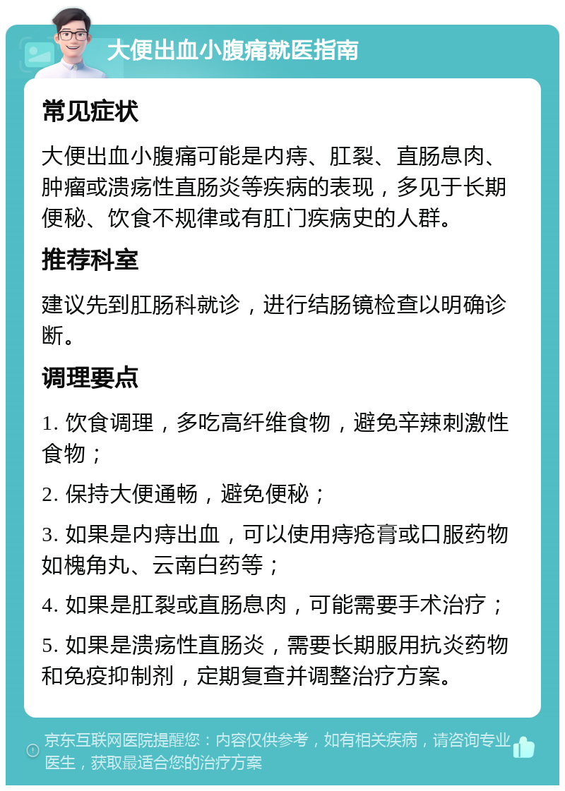 大便出血小腹痛就医指南 常见症状 大便出血小腹痛可能是内痔、肛裂、直肠息肉、肿瘤或溃疡性直肠炎等疾病的表现，多见于长期便秘、饮食不规律或有肛门疾病史的人群。 推荐科室 建议先到肛肠科就诊，进行结肠镜检查以明确诊断。 调理要点 1. 饮食调理，多吃高纤维食物，避免辛辣刺激性食物； 2. 保持大便通畅，避免便秘； 3. 如果是内痔出血，可以使用痔疮膏或口服药物如槐角丸、云南白药等； 4. 如果是肛裂或直肠息肉，可能需要手术治疗； 5. 如果是溃疡性直肠炎，需要长期服用抗炎药物和免疫抑制剂，定期复查并调整治疗方案。