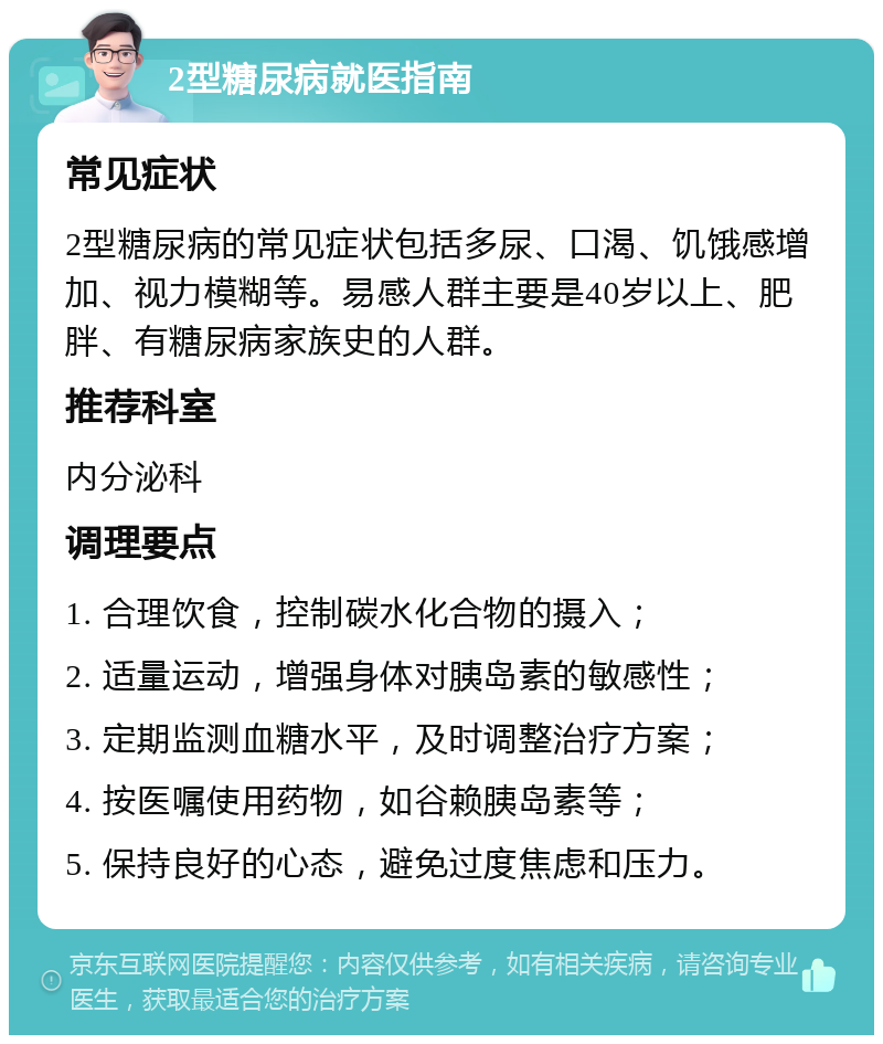 2型糖尿病就医指南 常见症状 2型糖尿病的常见症状包括多尿、口渴、饥饿感增加、视力模糊等。易感人群主要是40岁以上、肥胖、有糖尿病家族史的人群。 推荐科室 内分泌科 调理要点 1. 合理饮食，控制碳水化合物的摄入； 2. 适量运动，增强身体对胰岛素的敏感性； 3. 定期监测血糖水平，及时调整治疗方案； 4. 按医嘱使用药物，如谷赖胰岛素等； 5. 保持良好的心态，避免过度焦虑和压力。