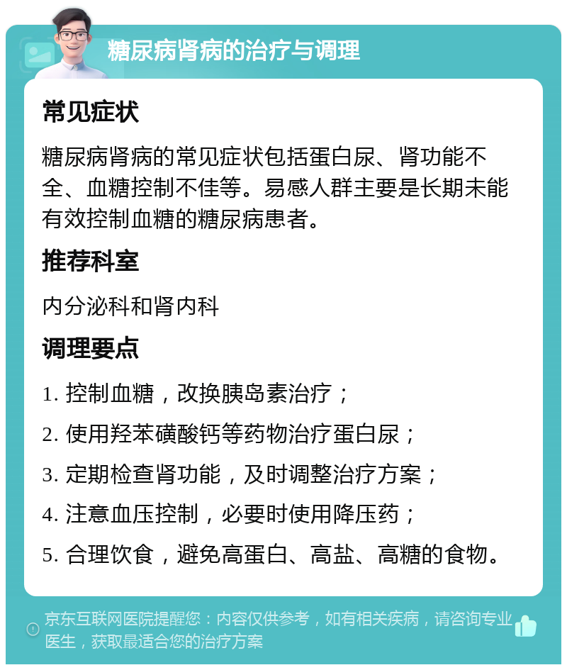 糖尿病肾病的治疗与调理 常见症状 糖尿病肾病的常见症状包括蛋白尿、肾功能不全、血糖控制不佳等。易感人群主要是长期未能有效控制血糖的糖尿病患者。 推荐科室 内分泌科和肾内科 调理要点 1. 控制血糖，改换胰岛素治疗； 2. 使用羟苯磺酸钙等药物治疗蛋白尿； 3. 定期检查肾功能，及时调整治疗方案； 4. 注意血压控制，必要时使用降压药； 5. 合理饮食，避免高蛋白、高盐、高糖的食物。