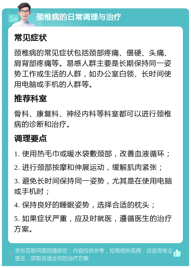 颈椎病的日常调理与治疗 常见症状 颈椎病的常见症状包括颈部疼痛、僵硬、头痛、肩背部疼痛等。易感人群主要是长期保持同一姿势工作或生活的人群，如办公室白领、长时间使用电脑或手机的人群等。 推荐科室 骨科、康复科、神经内科等科室都可以进行颈椎病的诊断和治疗。 调理要点 1. 使用热毛巾或暖水袋敷颈部，改善血液循环； 2. 进行颈部按摩和伸展运动，缓解肌肉紧张； 3. 避免长时间保持同一姿势，尤其是在使用电脑或手机时； 4. 保持良好的睡眠姿势，选择合适的枕头； 5. 如果症状严重，应及时就医，遵循医生的治疗方案。