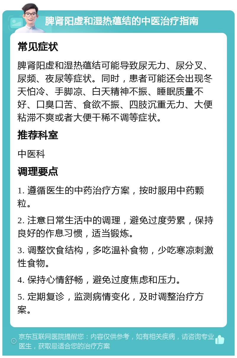 脾肾阳虚和湿热蕴结的中医治疗指南 常见症状 脾肾阳虚和湿热蕴结可能导致尿无力、尿分叉、尿频、夜尿等症状。同时，患者可能还会出现冬天怕冷、手脚凉、白天精神不振、睡眠质量不好、口臭口苦、食欲不振、四肢沉重无力、大便粘滞不爽或者大便干稀不调等症状。 推荐科室 中医科 调理要点 1. 遵循医生的中药治疗方案，按时服用中药颗粒。 2. 注意日常生活中的调理，避免过度劳累，保持良好的作息习惯，适当锻炼。 3. 调整饮食结构，多吃温补食物，少吃寒凉刺激性食物。 4. 保持心情舒畅，避免过度焦虑和压力。 5. 定期复诊，监测病情变化，及时调整治疗方案。