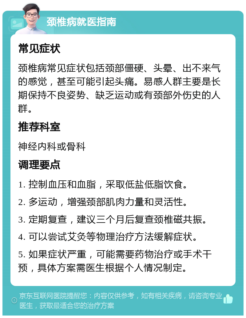 颈椎病就医指南 常见症状 颈椎病常见症状包括颈部僵硬、头晕、出不来气的感觉，甚至可能引起头痛。易感人群主要是长期保持不良姿势、缺乏运动或有颈部外伤史的人群。 推荐科室 神经内科或骨科 调理要点 1. 控制血压和血脂，采取低盐低脂饮食。 2. 多运动，增强颈部肌肉力量和灵活性。 3. 定期复查，建议三个月后复查颈椎磁共振。 4. 可以尝试艾灸等物理治疗方法缓解症状。 5. 如果症状严重，可能需要药物治疗或手术干预，具体方案需医生根据个人情况制定。