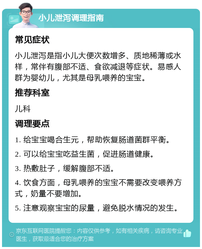 小儿泄泻调理指南 常见症状 小儿泄泻是指小儿大便次数增多、质地稀薄或水样，常伴有腹部不适、食欲减退等症状。易感人群为婴幼儿，尤其是母乳喂养的宝宝。 推荐科室 儿科 调理要点 1. 给宝宝喝合生元，帮助恢复肠道菌群平衡。 2. 可以给宝宝吃益生菌，促进肠道健康。 3. 热敷肚子，缓解腹部不适。 4. 饮食方面，母乳喂养的宝宝不需要改变喂养方式，奶量不要增加。 5. 注意观察宝宝的尿量，避免脱水情况的发生。