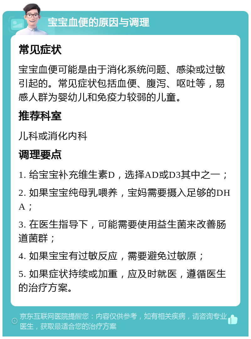 宝宝血便的原因与调理 常见症状 宝宝血便可能是由于消化系统问题、感染或过敏引起的。常见症状包括血便、腹泻、呕吐等，易感人群为婴幼儿和免疫力较弱的儿童。 推荐科室 儿科或消化内科 调理要点 1. 给宝宝补充维生素D，选择AD或D3其中之一； 2. 如果宝宝纯母乳喂养，宝妈需要摄入足够的DHA； 3. 在医生指导下，可能需要使用益生菌来改善肠道菌群； 4. 如果宝宝有过敏反应，需要避免过敏原； 5. 如果症状持续或加重，应及时就医，遵循医生的治疗方案。