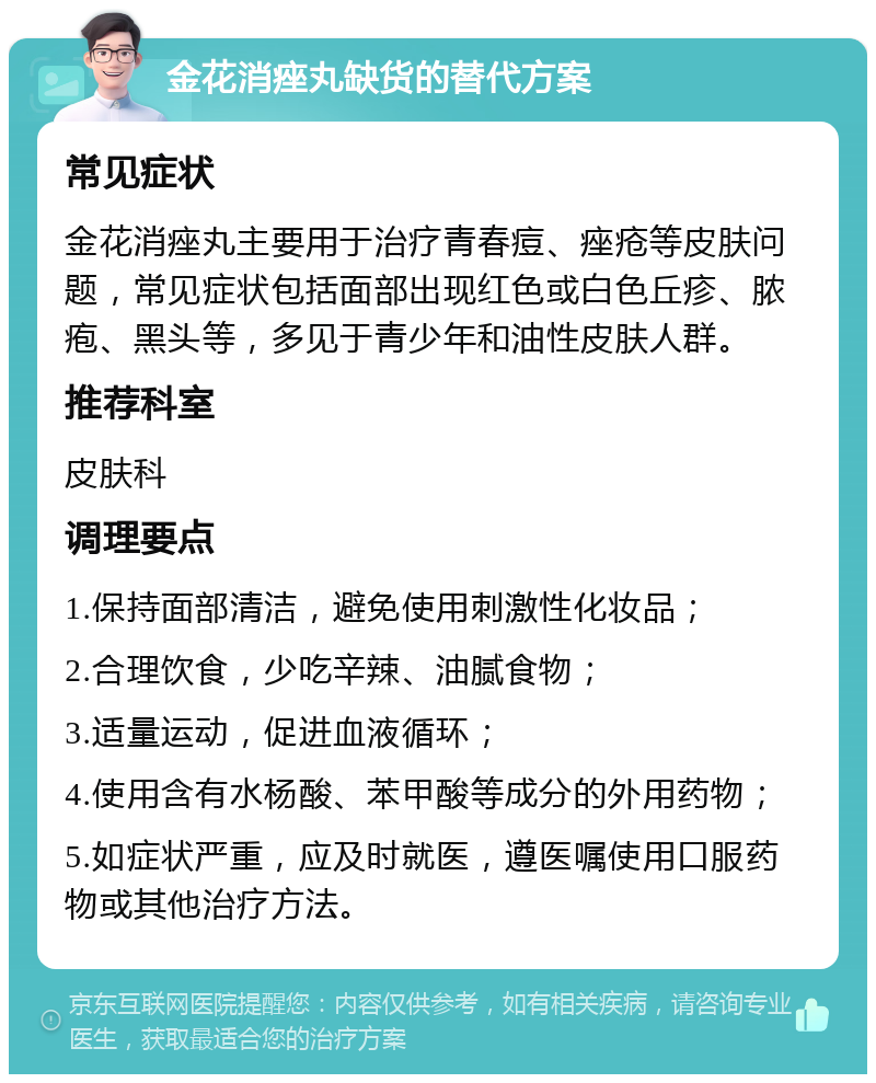 金花消痤丸缺货的替代方案 常见症状 金花消痤丸主要用于治疗青春痘、痤疮等皮肤问题，常见症状包括面部出现红色或白色丘疹、脓疱、黑头等，多见于青少年和油性皮肤人群。 推荐科室 皮肤科 调理要点 1.保持面部清洁，避免使用刺激性化妆品； 2.合理饮食，少吃辛辣、油腻食物； 3.适量运动，促进血液循环； 4.使用含有水杨酸、苯甲酸等成分的外用药物； 5.如症状严重，应及时就医，遵医嘱使用口服药物或其他治疗方法。