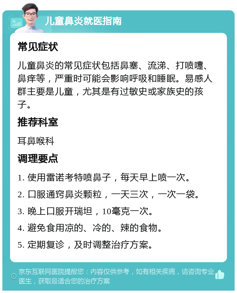 儿童鼻炎就医指南 常见症状 儿童鼻炎的常见症状包括鼻塞、流涕、打喷嚏、鼻痒等，严重时可能会影响呼吸和睡眠。易感人群主要是儿童，尤其是有过敏史或家族史的孩子。 推荐科室 耳鼻喉科 调理要点 1. 使用雷诺考特喷鼻子，每天早上喷一次。 2. 口服通窍鼻炎颗粒，一天三次，一次一袋。 3. 晚上口服开瑞坦，10毫克一次。 4. 避免食用凉的、冷的、辣的食物。 5. 定期复诊，及时调整治疗方案。