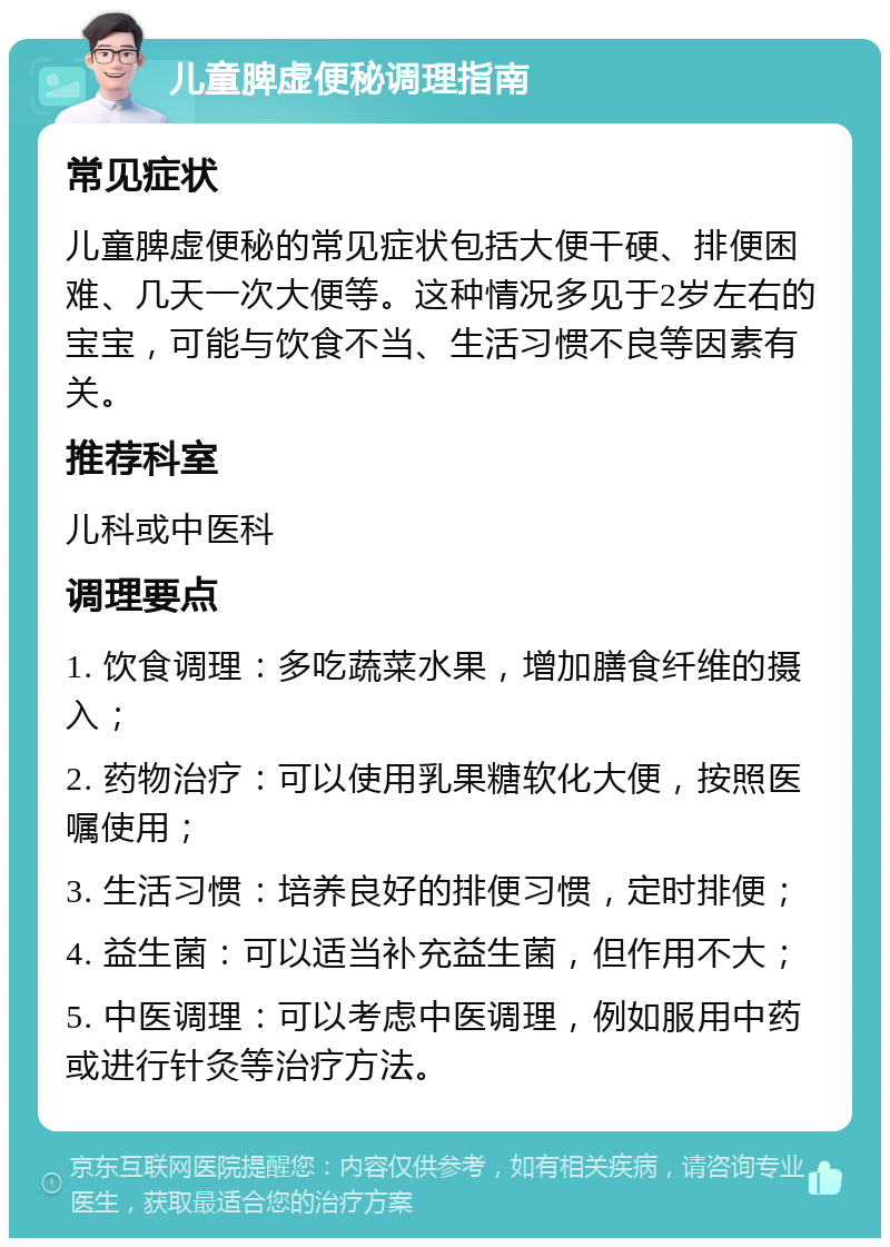 儿童脾虚便秘调理指南 常见症状 儿童脾虚便秘的常见症状包括大便干硬、排便困难、几天一次大便等。这种情况多见于2岁左右的宝宝，可能与饮食不当、生活习惯不良等因素有关。 推荐科室 儿科或中医科 调理要点 1. 饮食调理：多吃蔬菜水果，增加膳食纤维的摄入； 2. 药物治疗：可以使用乳果糖软化大便，按照医嘱使用； 3. 生活习惯：培养良好的排便习惯，定时排便； 4. 益生菌：可以适当补充益生菌，但作用不大； 5. 中医调理：可以考虑中医调理，例如服用中药或进行针灸等治疗方法。