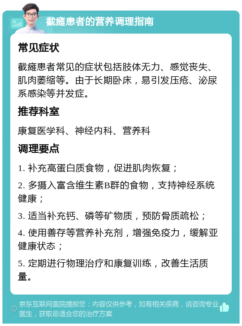 截瘫患者的营养调理指南 常见症状 截瘫患者常见的症状包括肢体无力、感觉丧失、肌肉萎缩等。由于长期卧床，易引发压疮、泌尿系感染等并发症。 推荐科室 康复医学科、神经内科、营养科 调理要点 1. 补充高蛋白质食物，促进肌肉恢复； 2. 多摄入富含维生素B群的食物，支持神经系统健康； 3. 适当补充钙、磷等矿物质，预防骨质疏松； 4. 使用善存等营养补充剂，增强免疫力，缓解亚健康状态； 5. 定期进行物理治疗和康复训练，改善生活质量。