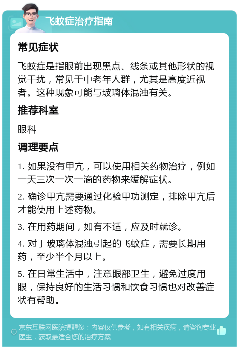 飞蚊症治疗指南 常见症状 飞蚊症是指眼前出现黑点、线条或其他形状的视觉干扰，常见于中老年人群，尤其是高度近视者。这种现象可能与玻璃体混浊有关。 推荐科室 眼科 调理要点 1. 如果没有甲亢，可以使用相关药物治疗，例如一天三次一次一滴的药物来缓解症状。 2. 确诊甲亢需要通过化验甲功测定，排除甲亢后才能使用上述药物。 3. 在用药期间，如有不适，应及时就诊。 4. 对于玻璃体混浊引起的飞蚊症，需要长期用药，至少半个月以上。 5. 在日常生活中，注意眼部卫生，避免过度用眼，保持良好的生活习惯和饮食习惯也对改善症状有帮助。