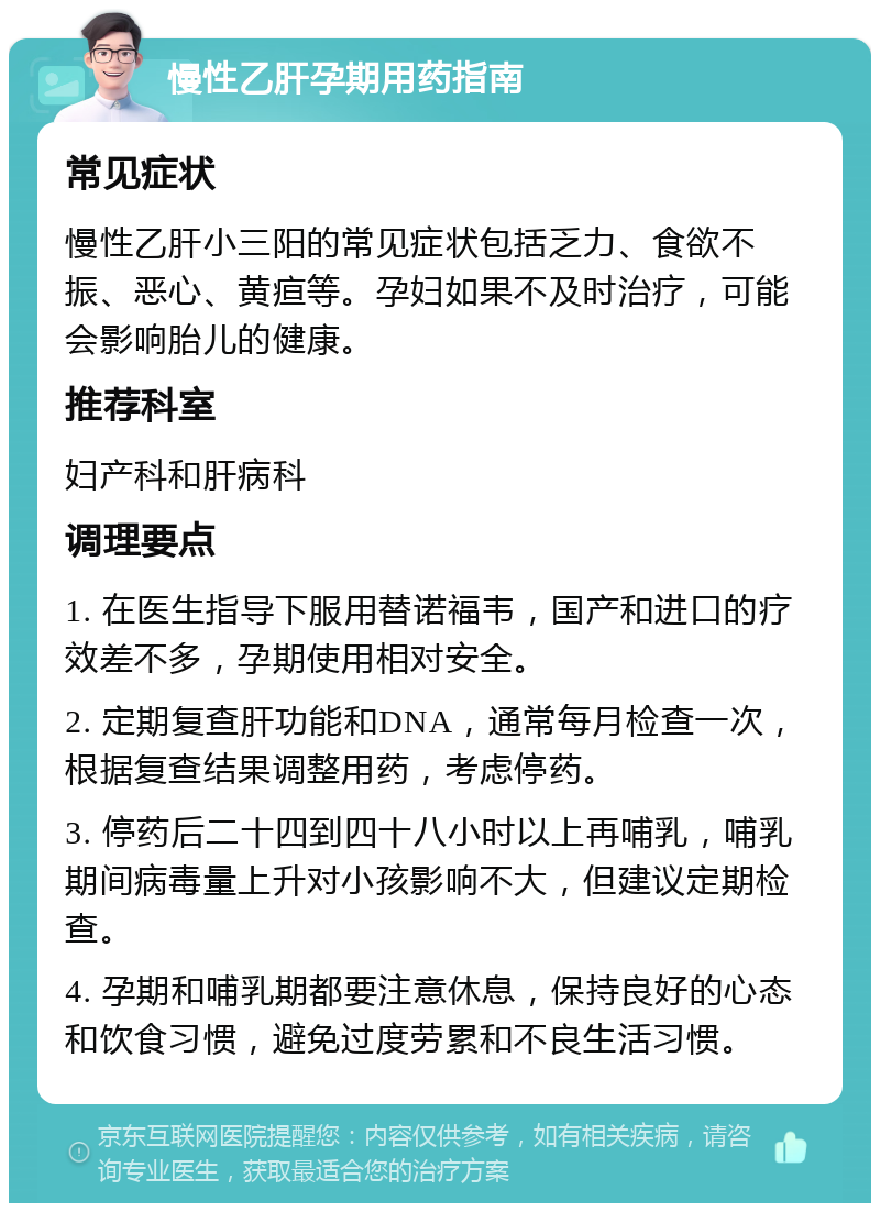 慢性乙肝孕期用药指南 常见症状 慢性乙肝小三阳的常见症状包括乏力、食欲不振、恶心、黄疸等。孕妇如果不及时治疗，可能会影响胎儿的健康。 推荐科室 妇产科和肝病科 调理要点 1. 在医生指导下服用替诺福韦，国产和进口的疗效差不多，孕期使用相对安全。 2. 定期复查肝功能和DNA，通常每月检查一次，根据复查结果调整用药，考虑停药。 3. 停药后二十四到四十八小时以上再哺乳，哺乳期间病毒量上升对小孩影响不大，但建议定期检查。 4. 孕期和哺乳期都要注意休息，保持良好的心态和饮食习惯，避免过度劳累和不良生活习惯。