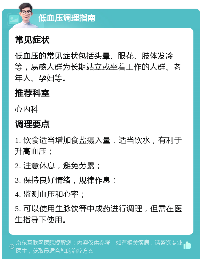 低血压调理指南 常见症状 低血压的常见症状包括头晕、眼花、肢体发冷等，易感人群为长期站立或坐着工作的人群、老年人、孕妇等。 推荐科室 心内科 调理要点 1. 饮食适当增加食盐摄入量，适当饮水，有利于升高血压； 2. 注意休息，避免劳累； 3. 保持良好情绪，规律作息； 4. 监测血压和心率； 5. 可以使用生脉饮等中成药进行调理，但需在医生指导下使用。