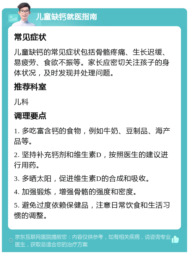 儿童缺钙就医指南 常见症状 儿童缺钙的常见症状包括骨骼疼痛、生长迟缓、易疲劳、食欲不振等。家长应密切关注孩子的身体状况，及时发现并处理问题。 推荐科室 儿科 调理要点 1. 多吃富含钙的食物，例如牛奶、豆制品、海产品等。 2. 坚持补充钙剂和维生素D，按照医生的建议进行用药。 3. 多晒太阳，促进维生素D的合成和吸收。 4. 加强锻炼，增强骨骼的强度和密度。 5. 避免过度依赖保健品，注意日常饮食和生活习惯的调整。