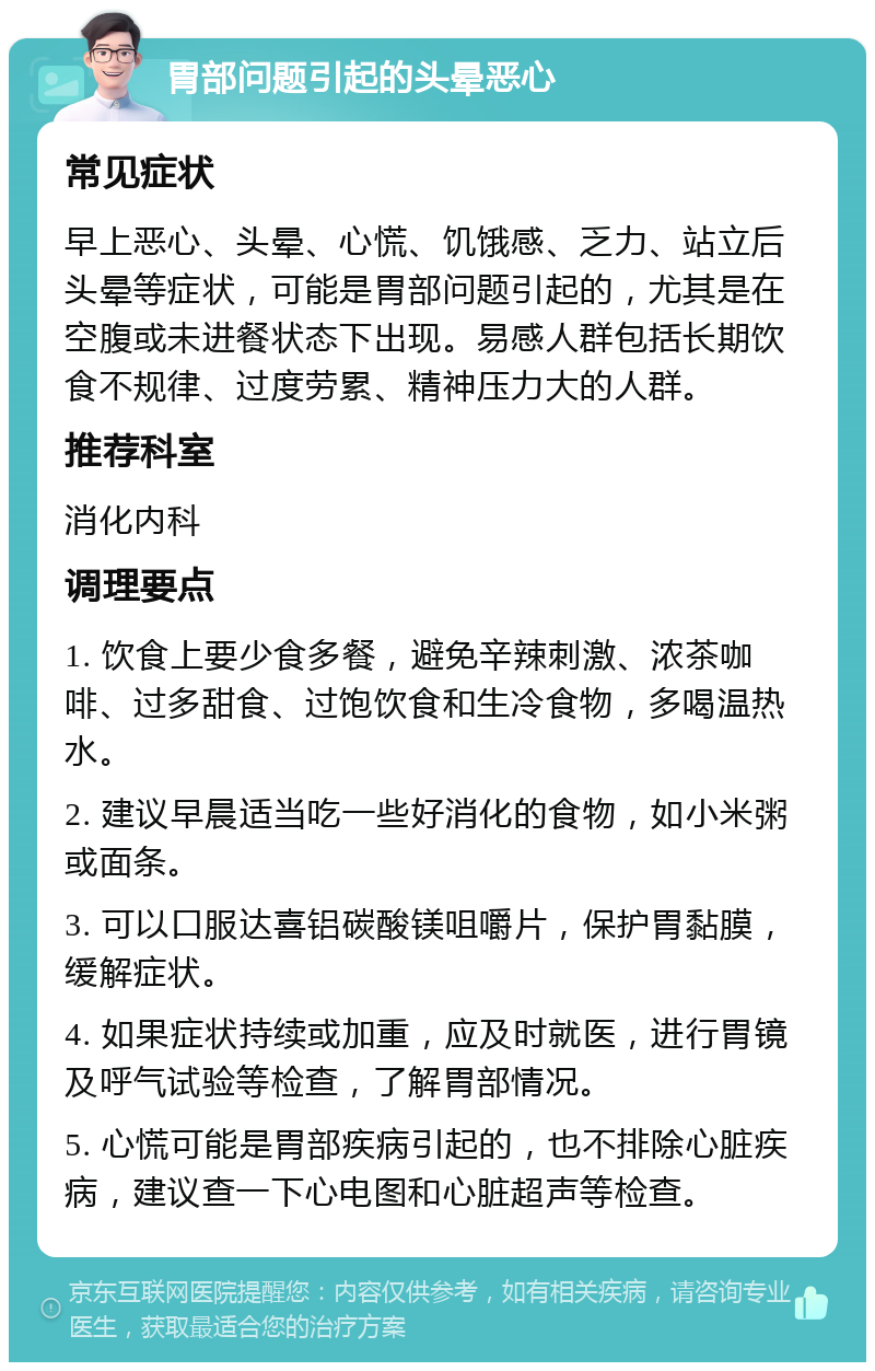 胃部问题引起的头晕恶心 常见症状 早上恶心、头晕、心慌、饥饿感、乏力、站立后头晕等症状，可能是胃部问题引起的，尤其是在空腹或未进餐状态下出现。易感人群包括长期饮食不规律、过度劳累、精神压力大的人群。 推荐科室 消化内科 调理要点 1. 饮食上要少食多餐，避免辛辣刺激、浓茶咖啡、过多甜食、过饱饮食和生冷食物，多喝温热水。 2. 建议早晨适当吃一些好消化的食物，如小米粥或面条。 3. 可以口服达喜铝碳酸镁咀嚼片，保护胃黏膜，缓解症状。 4. 如果症状持续或加重，应及时就医，进行胃镜及呼气试验等检查，了解胃部情况。 5. 心慌可能是胃部疾病引起的，也不排除心脏疾病，建议查一下心电图和心脏超声等检查。