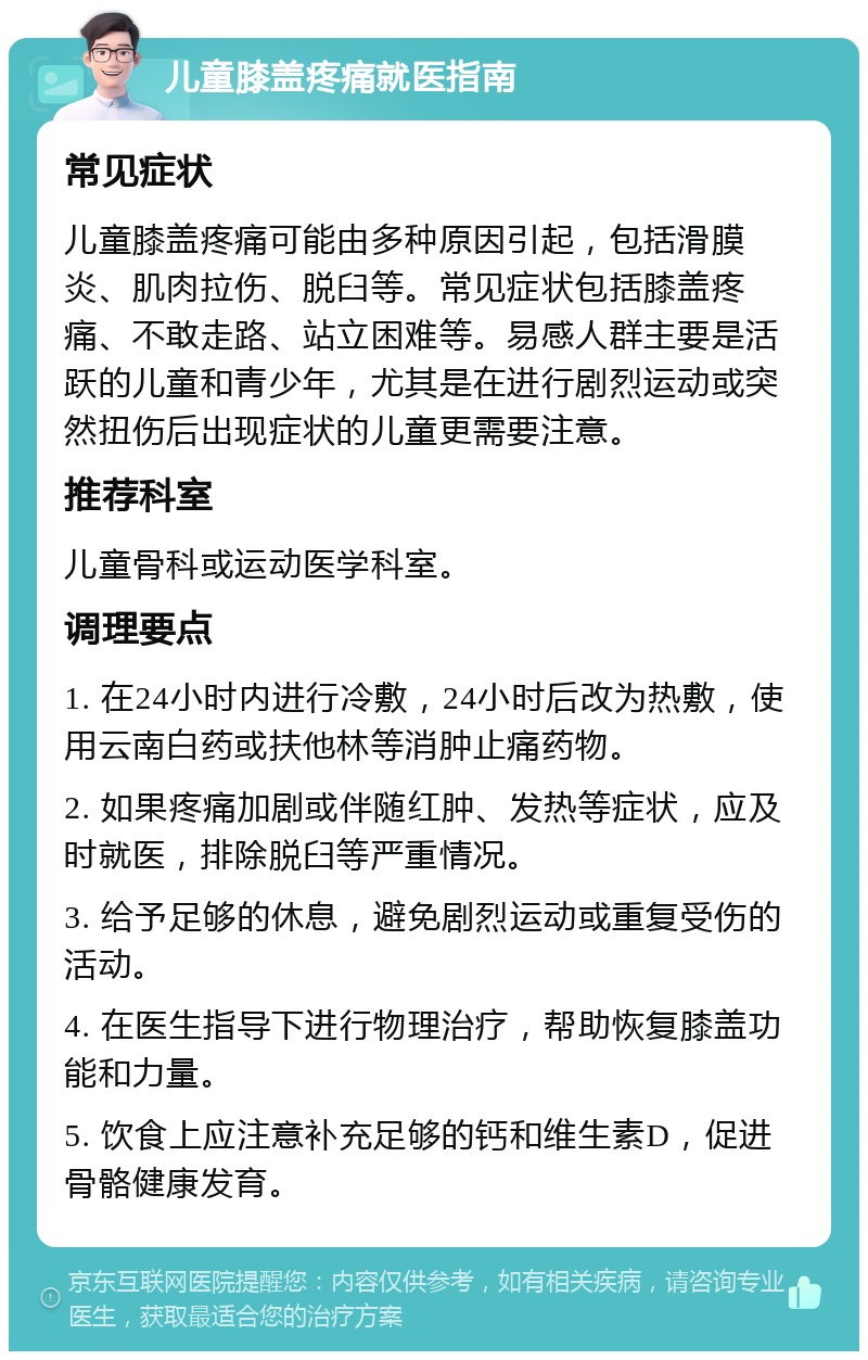 儿童膝盖疼痛就医指南 常见症状 儿童膝盖疼痛可能由多种原因引起，包括滑膜炎、肌肉拉伤、脱臼等。常见症状包括膝盖疼痛、不敢走路、站立困难等。易感人群主要是活跃的儿童和青少年，尤其是在进行剧烈运动或突然扭伤后出现症状的儿童更需要注意。 推荐科室 儿童骨科或运动医学科室。 调理要点 1. 在24小时内进行冷敷，24小时后改为热敷，使用云南白药或扶他林等消肿止痛药物。 2. 如果疼痛加剧或伴随红肿、发热等症状，应及时就医，排除脱臼等严重情况。 3. 给予足够的休息，避免剧烈运动或重复受伤的活动。 4. 在医生指导下进行物理治疗，帮助恢复膝盖功能和力量。 5. 饮食上应注意补充足够的钙和维生素D，促进骨骼健康发育。