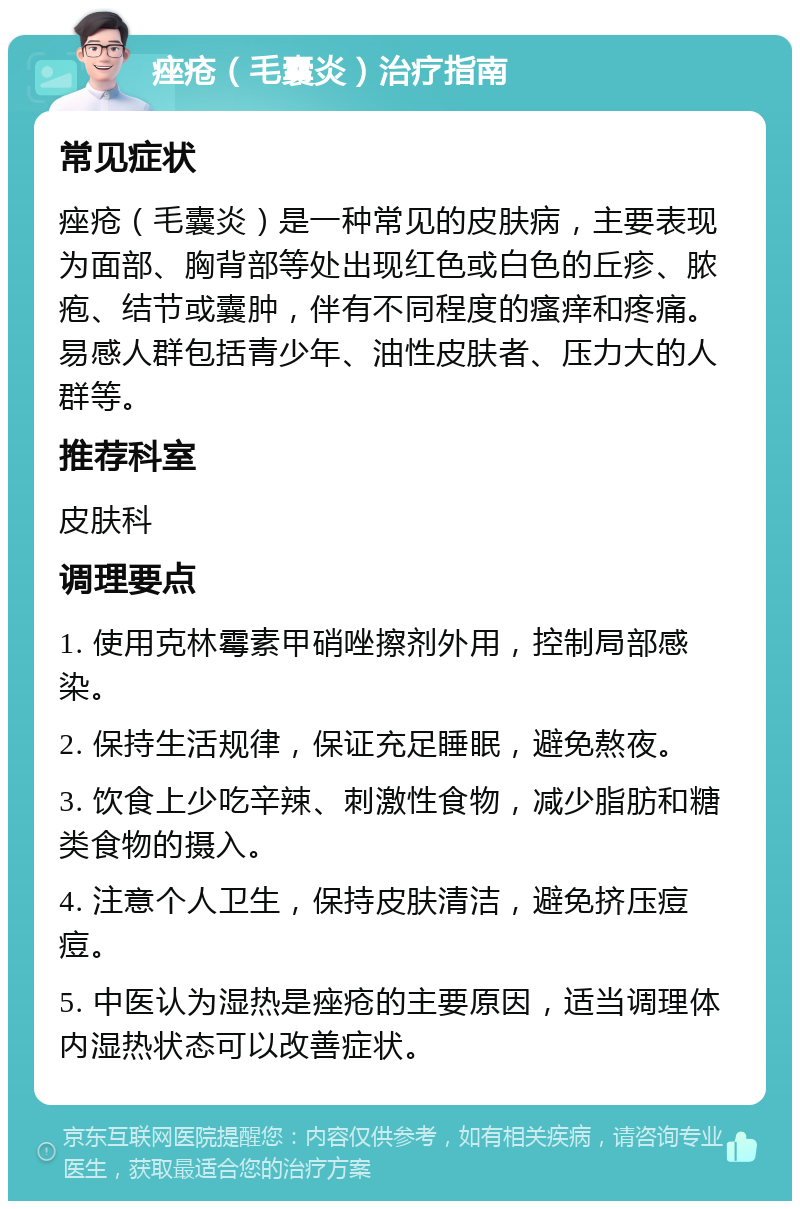 痤疮（毛囊炎）治疗指南 常见症状 痤疮（毛囊炎）是一种常见的皮肤病，主要表现为面部、胸背部等处出现红色或白色的丘疹、脓疱、结节或囊肿，伴有不同程度的瘙痒和疼痛。易感人群包括青少年、油性皮肤者、压力大的人群等。 推荐科室 皮肤科 调理要点 1. 使用克林霉素甲硝唑擦剂外用，控制局部感染。 2. 保持生活规律，保证充足睡眠，避免熬夜。 3. 饮食上少吃辛辣、刺激性食物，减少脂肪和糖类食物的摄入。 4. 注意个人卫生，保持皮肤清洁，避免挤压痘痘。 5. 中医认为湿热是痤疮的主要原因，适当调理体内湿热状态可以改善症状。