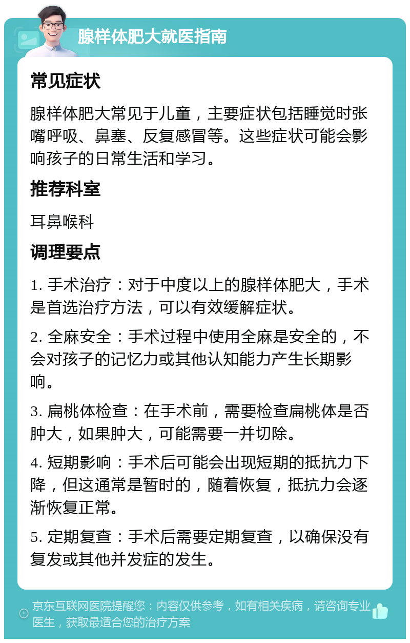 腺样体肥大就医指南 常见症状 腺样体肥大常见于儿童，主要症状包括睡觉时张嘴呼吸、鼻塞、反复感冒等。这些症状可能会影响孩子的日常生活和学习。 推荐科室 耳鼻喉科 调理要点 1. 手术治疗：对于中度以上的腺样体肥大，手术是首选治疗方法，可以有效缓解症状。 2. 全麻安全：手术过程中使用全麻是安全的，不会对孩子的记忆力或其他认知能力产生长期影响。 3. 扁桃体检查：在手术前，需要检查扁桃体是否肿大，如果肿大，可能需要一并切除。 4. 短期影响：手术后可能会出现短期的抵抗力下降，但这通常是暂时的，随着恢复，抵抗力会逐渐恢复正常。 5. 定期复查：手术后需要定期复查，以确保没有复发或其他并发症的发生。