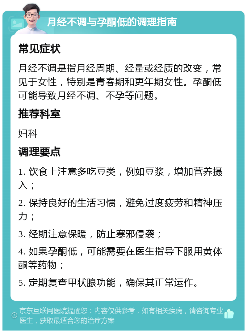 月经不调与孕酮低的调理指南 常见症状 月经不调是指月经周期、经量或经质的改变，常见于女性，特别是青春期和更年期女性。孕酮低可能导致月经不调、不孕等问题。 推荐科室 妇科 调理要点 1. 饮食上注意多吃豆类，例如豆浆，增加营养摄入； 2. 保持良好的生活习惯，避免过度疲劳和精神压力； 3. 经期注意保暖，防止寒邪侵袭； 4. 如果孕酮低，可能需要在医生指导下服用黄体酮等药物； 5. 定期复查甲状腺功能，确保其正常运作。